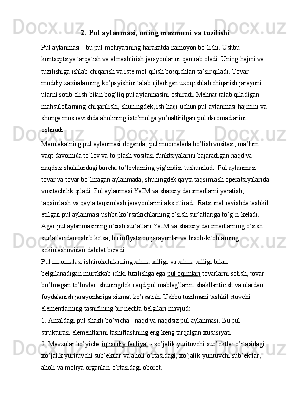 2. Pul aylanmasi, uning mazmuni va tuzilishi
Pul aylanmasi - bu pul mohiyatining harakatda namoyon bo’lishi. Ushbu 
kontseptsiya tarqatish va almashtirish jarayonlarini qamrab oladi. Uning hajmi va 
tuzilishiga ishlab chiqarish va iste’mol qilish bosqichlari ta’sir qiladi. Tovar-
moddiy zaxiralarning ko’payishini talab qiladigan uzoq ishlab chiqarish jarayoni 
ularni sotib olish bilan bog’liq pul aylanmasini oshiradi. Mehnat talab qiladigan 
mahsulotlarning chiqarilishi, shuningdek, ish haqi uchun pul aylanmasi hajmini va 
shunga mos ravishda aholining iste’molga yo’naltirilgan pul daromadlarini 
oshiradi.
Mamlakatning pul aylanmasi deganda, pul muomalada bo’lish vositasi, ma’lum 
vaqt davomida to’lov va to’plash vositasi funktsiyalarini bajaradigan naqd va 
naqdsiz shakllardagi barcha to’lovlarning yig’indisi tushuniladi. Pul aylanmasi 
tovar va tovar bo’lmagan aylanmada, shuningdek qayta taqsimlash operatsiyalarida
vositachilik qiladi. Pul aylanmasi YaIM va shaxsiy daromadlarni yaratish, 
taqsimlash va qayta taqsimlash jarayonlarini aks ettiradi. Ratsional ravishda tashkil
etilgan pul aylanmasi ushbu ko’rsatkichlarning o’sish sur’atlariga to’g’ri keladi. 
Agar pul aylanmasining o’sish sur’atlari YaIM va shaxsiy daromadlarning o’sish 
sur’atlaridan oshib ketsa, bu inflyatsion jarayonlar va hisob-kitoblarning 
sekinlashuvidan dalolat beradi.
Pul muomalasi ishtirokchilarning xilma-xilligi va xilma-xilligi bilan 
belgilanadigan murakkab ichki tuzilishga ega   pul oqimlari   tovarlarni sotish, tovar 
bo’lmagan to’lovlar, shuningdek naqd pul mablag’larini shakllantirish va ulardan 
foydalanish jarayonlariga xizmat ko’rsatish. Ushbu tuzilmani tashkil etuvchi 
elementlarning tasnifining bir nechta belgilari mavjud:
1.   Amaldagi pul shakli bo’yicha - naqd va naqdsiz pul aylanmasi. Bu pul 
strukturasi elementlarini tasniflashning eng keng tarqalgan xususiyati.
2.   Mavzular bo’yicha   iqtisodiy faoliyat   - xo’jalik yurituvchi sub’ektlar o’rtasidagi, 
xo’jalik yurituvchi sub’ektlar va aholi o’rtasidagi, xo’jalik yurituvchi sub’ektlar, 
aholi va moliya organlari o’rtasidagi oborot.