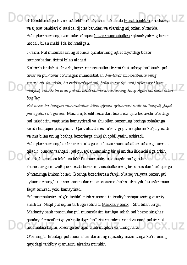 3.   Kredit-moliya tizimi sub’ektlari bo’yicha - o’rtasida   tijorat banklari , markaziy 
va tijorat banklari o’rtasida, tijorat banklari va ularning mijozlari o’rtasida.
Pul aylanmasining tizim bilan aloqasi   bozor munosabatlari   iqtisodiyotning bozor 
modeli bilan shakl 1da ko’rsatilgan.
1-rasm. Pul muomalasining alohida qismlarining iqtisodiyotdagi bozor 
munosabatlari tizimi bilan aloqasi
Ko’rinib turibdiki   chizish, bozor munosabatlari tizimi ikki sohaga bo’linadi: pul-
tovar va pul-tovar bo’lmagan munosabatlar.   Pul-tovar munosabatlarining 
xususiyati shundaki, bu erda nafaqat pul, balki tovar (qiymat) aylanmasi ham 
mavjud, chunki bu erda pul harakati doimo tovarlarning kelayotgan harakati bilan
bog’liq.
Pul-tovar bo’lmagan munosabatlar bilan qiymat aylanmasi sodir bo’lmaydi, faqat 
pul egalari o’zgaradi.   Masalan, kredit resurslari bozorida qarz beruvchi o’zidagi 
pul miqdorini vaqtincha kamaytiradi va shu bilan bozorning boshqa sohalariga 
kirish huquqini pasaytiradi. Qarz oluvchi esa o’zidagi pul miqdorini ko’paytiradi 
va shu bilan uning boshqa bozorlarga chiqish qobiliyatini oshiradi.
Pul aylanmasining har bir qismi o’ziga xos bozor munosabatlari sohasiga xizmat 
qiladi), bundan tashqari, pul pul aylanmasining bir qismidan ikkinchisiga erkin 
o’tadi, bu esa uni talab va taklif qonuni natijasida paydo bo’lgan bozor 
sharoitlariga muvofiq uni tezda bozor munosabatlarining bir sohasidan boshqasiga 
o’tkazishga imkon beradi. Boshqa bozorlardan farqli o’laroq   valyuta bozori   pul 
aylanmasining bir qismi tomonidan maxsus xizmat ko’rsatilmaydi, bu aylanmani 
faqat oshiradi yoki kamaytiradi.
Pul muomalasini to’g’ri tashkil etish samarali iqtisodiy boshqaruvning zaruriy 
shartidir. Naqd pul oqimi tartibga solinadi   Markaziy bank ... Shu bilan birga, 
Markaziy bank tomonidan pul muomalasini tartibga solish pul bozorining har 
qanday elementlariga yo’naltirilgan bo’lishi mumkin: naqd va naqd pulsiz pul 
muomalasi hajmi, kreditga bo’lgan talab miqdori va uning narxi.
O’zining tarkibidagi pul muomalasi darsining iqtisodiy mazmuniga ko’ra uning 
quyidagi tarkibiy qismlarini ajratish mumkin: