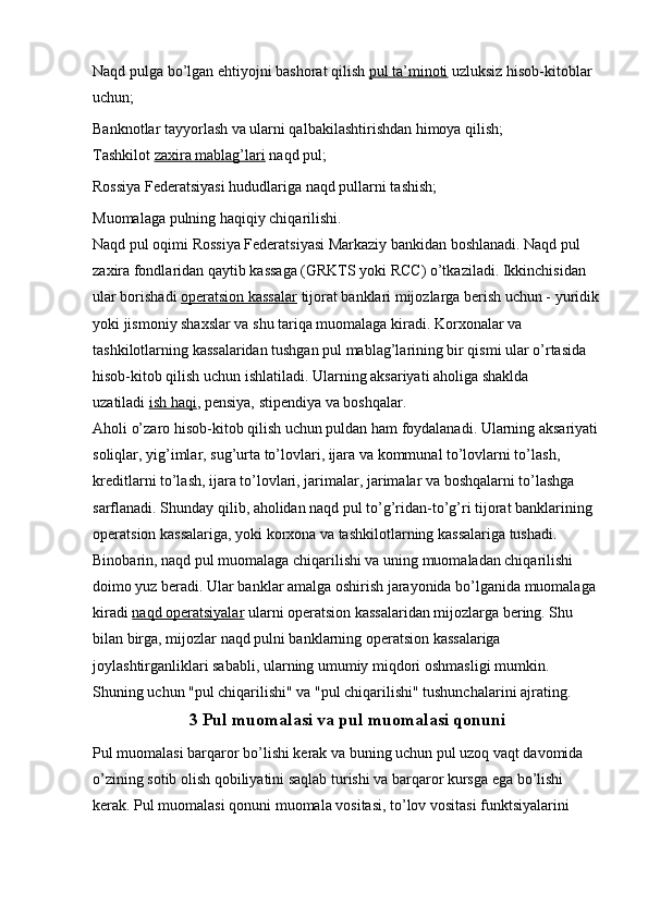 Naqd pulga bo’lgan ehtiyojni bashorat qilish   pul ta’minoti   uzluksiz hisob-kitoblar 
uchun;
Banknotlar tayyorlash va ularni qalbakilashtirishdan himoya qilish;
Tashkilot   zaxira mablag’lari   naqd pul;
Rossiya Federatsiyasi hududlariga naqd pullarni tashish;
Muomalaga pulning haqiqiy chiqarilishi.
Naqd pul oqimi Rossiya Federatsiyasi Markaziy bankidan boshlanadi. Naqd pul 
zaxira fondlaridan qaytib kassaga (GRKTS yoki RCC) o’tkaziladi. Ikkinchisidan 
ular borishadi   operatsion kassalar   tijorat banklari mijozlarga berish uchun - yuridik
yoki jismoniy shaxslar va shu tariqa muomalaga kiradi. Korxonalar va 
tashkilotlarning kassalaridan tushgan pul mablag’larining bir qismi ular o’rtasida 
hisob-kitob qilish uchun ishlatiladi. Ularning aksariyati aholiga shaklda 
uzatiladi   ish haqi , pensiya, stipendiya va boshqalar.
Aholi o’zaro hisob-kitob qilish uchun puldan ham foydalanadi. Ularning aksariyati
soliqlar, yig’imlar, sug’urta to’lovlari, ijara va kommunal to’lovlarni to’lash, 
kreditlarni to’lash, ijara to’lovlari, jarimalar, jarimalar va boshqalarni to’lashga 
sarflanadi. Shunday qilib, aholidan naqd pul to’g’ridan-to’g’ri tijorat banklarining 
operatsion kassalariga, yoki korxona va tashkilotlarning kassalariga tushadi. 
Binobarin, naqd pul muomalaga chiqarilishi va uning muomaladan chiqarilishi 
doimo yuz beradi. Ular banklar amalga oshirish jarayonida bo’lganida muomalaga 
kiradi   naqd operatsiyalar   ularni operatsion kassalaridan mijozlarga bering. Shu 
bilan birga, mijozlar naqd pulni banklarning operatsion kassalariga 
joylashtirganliklari sababli, ularning umumiy miqdori oshmasligi mumkin. 
Shuning uchun "pul chiqarilishi" va "pul chiqarilishi" tushunchalarini ajrating.
3 Pul muomalasi va pul muomalasi qonuni
Pul muomalasi barqaror bo’lishi kerak va buning uchun pul uzoq vaqt davomida 
o’zining sotib olish qobiliyatini saqlab turishi va barqaror kursga ega bo’lishi 
kerak. Pul muomalasi qonuni muomala vositasi, to’lov vositasi funktsiyalarini