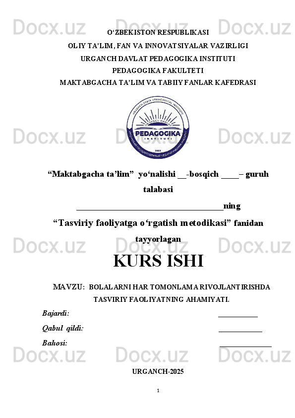 O‘ZBEKISTON RESPUBLIKASI 
OLIY TA’LIM, FAN VA INNOVATSIYALAR VAZIRLIGI
URGANCH DAVLAT PEDAGOGIKA INSTITUTI
PEDAGOGIKA FAKULTETI
MAKTABGACHA TA’LIM VA TABIIY FANLAR KAFEDRASI
“Maktabgacha ta’lim”  yo‘nalishi __-bosqich ____– guruh
talabasi 
_________________________________ ning 
“Tasviriy faoliyatga o rgatish metodikasi”ʻ  fanidan
tayyorlagan
KURS ISHI
MAVZU:     BOLALARNI HAR TOMONLAMA RIVOJLANTIRISHDA
TASVIRIY FAOLIYATNING AHAMIYATI.
Bajardi:                                                                            __________     
Qabul  qildi :                                                                      ___________
Bahosi:                                                                                   _______________
URGANCH-2025
1 