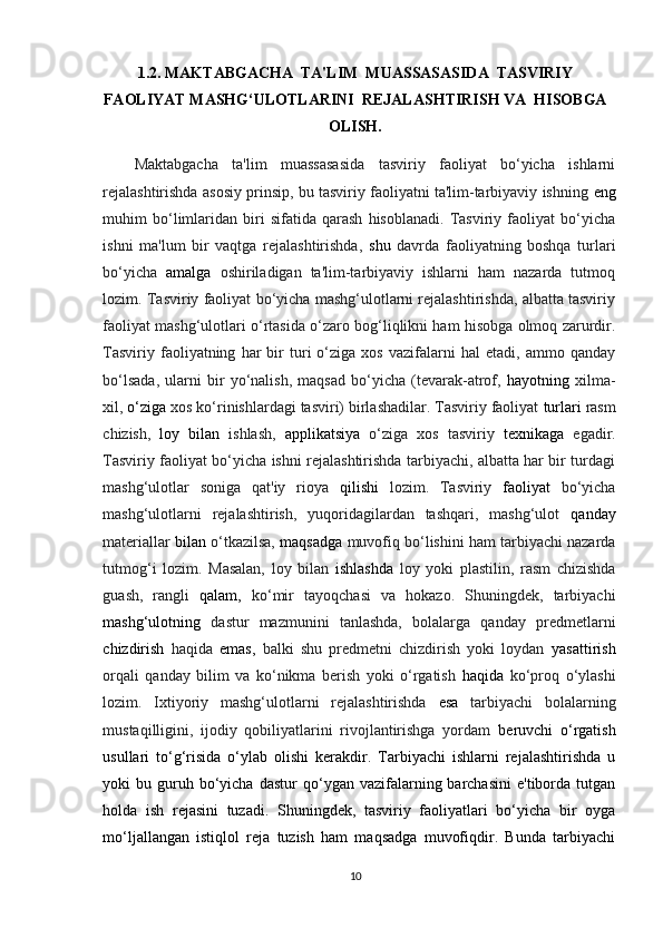 1.2.  MAKTABGACHA  TA'LIM  MUASSASASIDA  TASVIRIY
FAOLIYAT MASHG‘ULOTLARINI  REJALASHTIRISH VA  HISOBGA
OLISH.
Maktabgacha   ta'lim   muassasasida   tasviriy   faoliyat   bo‘yicha   ishlarni
rejalashtirishda asosiy prinsip, bu tasviriy faoliyatni ta'lim-tarbiyaviy ishning  eng
muhim   bo‘limlaridan   biri   sifatida   qarash   hisoblanadi.   Tasviriy   faoliyat   bo‘yicha
ishni   ma'lum   bir   vaqtga   rejalashtirishda,   shu   davrda   faoliyatning   boshqa   turlari
bo‘yicha   amalga   oshiriladigan   ta'lim-tarbiyaviy   ishlarni   ham   nazarda   tutmoq
lozim. Tasviriy faoliyat bo‘yicha mashg‘ulotlarni rejalashtirishda, albatta tasviriy
faoliyat mashg‘ulotlari o‘rtasida o‘zaro bog‘liqlikni ham hisobga olmoq zarurdir.
Tasviriy   faoliyatning   har   bir   turi   o‘ziga  xos   vazifalarni   hal   etadi,   ammo  qanday
bo‘lsada,   ularni   bir   yo‘nalish,   maqsad   bo‘yicha   (tevarak-atrof,   hayotning   xilma-
xil,  o‘ziga  xos ko‘rinishlardagi tasviri) birlashadilar. Tasviriy faoliyat  turlari  rasm
chizish,   loy   bilan   ishlash,   applikatsiya   o‘ziga   xos   tasviriy   texnikaga   egadir.
Tasviriy faoliyat bo‘yicha ishni rejalashtirishda tarbiyachi, albatta har bir turdagi
mashg‘ulotlar   soniga   qat'iy   rioya   qilishi   lozim.   Tasviriy   faoliyat   bo‘yicha
mashg‘ulotlarni   rejalashtirish,   yuqoridagilardan   tashqari,   mashg‘ulot   qanday
materiallar   bilan  o‘tkazilsa,   maqsadga  muvofiq bo‘lishini ham tarbiyachi nazarda
tutmog‘i   lozim.   Masalan,   loy   bilan   ishlashda   loy   yoki   plastilin,   rasm   chizishda
guash,   rangli   qalam,   ko‘mir   tayoqchasi   va   hokazo.   Shuningdek,   tarbiyachi
mashg‘ulotning   dastur   mazmunini   tanlashda,   bolalarga   qanday   predmetlarni
chizdirish   haqida   emas,   balki   shu   predmetni   chizdirish   yoki   loydan   yasattirish
orqali   qanday   bilim   va   ko‘nikma   berish   yoki   o‘rgatish   haqida   ko‘proq   o‘ylashi
lozim.   Ixtiyoriy   mashg‘ulotlarni   rejalashtirishda   esa   tarbiyachi   bolalarning
mustaqilligini,   ijodiy   qobiliyatlarini   rivojlantirishga   yordam   beruvchi   o‘rgatish
usullari   to‘g‘risida   o‘ylab   olishi   kerakdir.   Tarbiyachi   ishlarni   rejalashtirishda   u
yoki   bu  guruh  bo‘yicha  dastur  qo‘ygan  vazifalarning  barchasini  e'tiborda  tutgan
holda   ish   rejasini   tuzadi.   Shuningdek,   tasviriy   faoliyatlari   bo‘yicha   bir   oyga
mo‘ljallangan   istiqlol   reja   tuzish   ham   maqsadga   muvofiqdir.   Bunda   tarbiyachi
10 