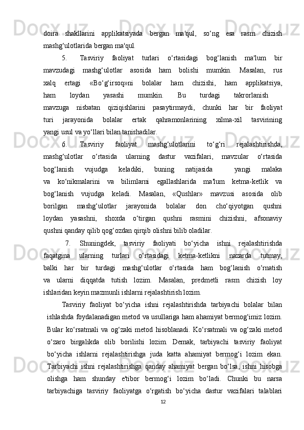 doira   shakllarini   applikatsiyada   bergan   ma'qul,   so‘ng   esa   rasm   chizish
mashg‘ulotlarida bergan ma'qul.
5. Tasviriy   faoliyat   turlari   o‘rtasidagi   bog‘lanish   ma'lum   bir
mavzudagi   mashg‘ulotlar   asosida   ham   bolishi   mumkin.   Masalan,   rus
xalq   ertagi   «Bo‘g‘irsoq»ni   bolalar   ham   chizishi,   ham   applikatsiya,
ham   loydan   yasashi   mumkin.   Bu   turdagi   takrorlanish  
mavzuga   nisbatan   qiziqishlarini   pasaytirmaydi,   chunki   har   bir   faoliyat
turi   jarayonida   bolalar   ertak   qahramonlarining   xilma-xil   tasvirining
yangi usul va yo‘llari bilan tanishadilar.
6. Tasviriy   faoliyat   mashg‘ulotlarini   to‘g‘ri   rejalashtirishda,
mashg‘ulotlar   o‘rtasida   ularning   dastur   vazifalari,   mavzular   o‘rtasida
bog‘lanish   vujudga   keladiki,   buning   natijasida     yangi   malaka
va   ko‘nikmalarini   va   bilimlarni   egallashlarida   ma'lum   ketma-ketlik   va
bog‘lanish   vujudga   keladi.   Masalan,   «Qushlar»   rnavzusi   asosida   olib
borilgan   mashg‘ulotlar   jarayonida   bolalar   don   cho‘qiyotgan   qushni
loydan   yasashni,   shoxda   o‘tirgan   qushni   rasmini   chizishni,   afsonaviy
qushni qanday qilib qog‘ozdan qirqib olishni bilib oladilar.
7. Shuningdek,   tasviriy   faoliyati   bo‘yicha   ishni   rejalashtirishda
faqatgina   ularning   turlari   o‘rtasidagi   ketma-ketlikni   nazarda   tutmay,
balki   har   bir   turdagi   mashg‘ulotlar   o‘rtasida   ham   bog‘lanish   o‘rnatish
va   ularni   diqqatda   tutish   lozim.   Masalan,   predmetli   rasm   chizish   loy
ishlaridan keyin mazmunli ishlarni rejalashtirish lozim.
Tasviriy   faoliyat   bo‘yicha   ishni   rejalashtirishda   tarbiyachi   bolalar   bilan
ishlashda foydalanadigan metod va usullariga ham ahamiyat bermog‘imiz lozim.
Bular   ko‘rsatmali   va   og‘zaki   metod   hisoblanadi.   Ko‘rsatmali   va   og‘zaki   metod
o‘zaro   birgalikda   olib   borilishi   lozim.   Demak,   tarbiyachi   tasviriy   faoliyat
bo‘yicha   ishlarni   rejalashtirishga   juda   katta   ahamiyat   bermog‘i   lozim   ekan.
Tarbiyachi   ishni   rejalashtirishga   qanday   ahamiyat   bergan   bo‘lsa,   ishni   hisobga
olishga   ham   shunday   e'tibor   bermog‘i   lozim   bo‘ladi.   Chunki   bu   narsa
tarbiyachiga   tasviriy   faoliyatga   o‘rgatish   bo‘yicha   dastur   vazifalari   talablari
12 