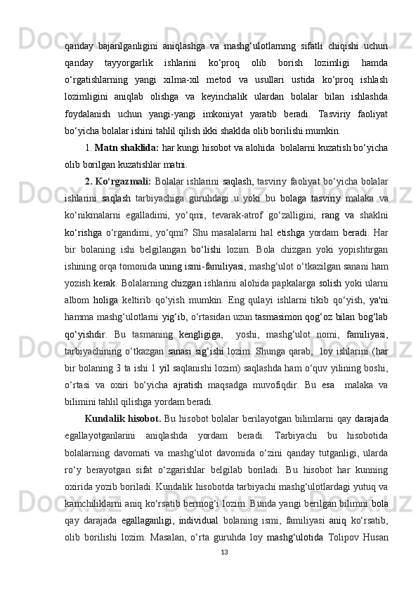 qanday   bajarilganligini   aniqlashga   va   mashg‘ulotlarnmg   sifatli   chiqishi   uchun
qanday   tayyorgarlik   ishlarini   ko‘proq   olib   borish   lozimligi   hamda
o‘rgatishlarning   yangi   xilma-xil   metod   va   usullari   ustida   ko‘proq   ishlash
lozimligini   aniqlab   olishga   va   keyinchalik   ulardan   bolalar   bilan   ishlashda
foydalanish   uchun   yangi-yangi   imkoniyat   yaratib   beradi.   Tasviriy   faoliyat
bo‘yicha bolalar ishini tahlil qilish ikki shaklda olib borilishi mumkin.
1.  Matn  shaklida:  har kungi hisobot va alohida  bolalarni kuzatish bo‘yicha
olib borilgan kuzatishlar matni.
2. Ko‘rgazmali:   Bolalar ishlarini   saqlash,   tasviriy faoliyat bo‘yicha bolalar
ishlarini   saqlash   tarbiyachiga   guruhdagi   u   yoki   bu   bolaga   tasviriy   malaka   va
ko‘nikmalarni   egalladimi,   yo‘qmi,   tevarak-atrof   go‘zalligini,   rang   va   shaklni
ko‘rishga   o‘rgandimi,   yo‘qmi?   Shu   masalalarni   hal   etishga   yordam   beradi.   Har
bir   bolaning   ishi   belgilangan   bo‘lishi   lozim.   Bola   chizgan   yoki   yopishtirgan
ishining orqa tomonida  uning ismi-familiyasi,  mashg‘ulot o‘tkazilgan sanani ham
yozish   kerak.   Bolalarning   chizgan   ishlarini alohida papkalarga   solish   yoki ularni
albom   holiga   keltirib   qo‘yish   mumkin.   Eng   qulayi   ishlarni   tikib   qo‘yish,   ya'ni
hamma mashg‘ulotlarni   yig‘ib,  o‘rtasidan uzun  tasmasimon qog‘oz bilan bog‘lab
qo‘yishdir.   Bu   tasmaning   kengligiga,     yoshi,   mashg‘ulot   nomi,   familiyasi,
tarbiyachining   o‘tkazgan   sanasi   sig‘ishi   lozim.  Shunga   qarab,     loy  ishlarini   (har
bir bolaning  3  ta ishi 1   yil   saqlanishi lozim) saqlashda ham o‘quv yilining boshi,
o‘rtasi   va   oxiri   bo‘yicha   ajratish   maqsadga   muvofiqdir.   Bu   esa     malaka   va
bilimini tahlil qilishga yordam beradi.
Kundalik   hisobot.   Bu hisobot  bolalar berilayotgan bilimlarni qay   darajada
egallayotganlarini   aniqlashda   yordam   beradi.   Tarbiyachi   bu   hisobotida
bolalarning   davomati   va   mashg‘ulot   davomida   o‘zini   qanday   tutganligi,   ularda
ro‘y   berayotgan   sifat   o‘zgarishlar   belgilab   boriladi.   Bu   hisobot   har   kunning
oxirida yozib boriladi. Kundalik hisobotda tarbiyachi mashg‘ulotlardagi yutuq va
kamchiliklarni aniq ko‘rsatib bermog‘i lozim. Bunda yangi berilgan bilimni   bola
qay   darajada   egallaganligi,   individual   bolaning   ismi,   familiyasi   aniq   ko‘rsatib,
olib   borilishi   lozim.   Masalan,   o‘rta   guruhda   loy   mashg‘ulotida   Tolipov   Husan
13 