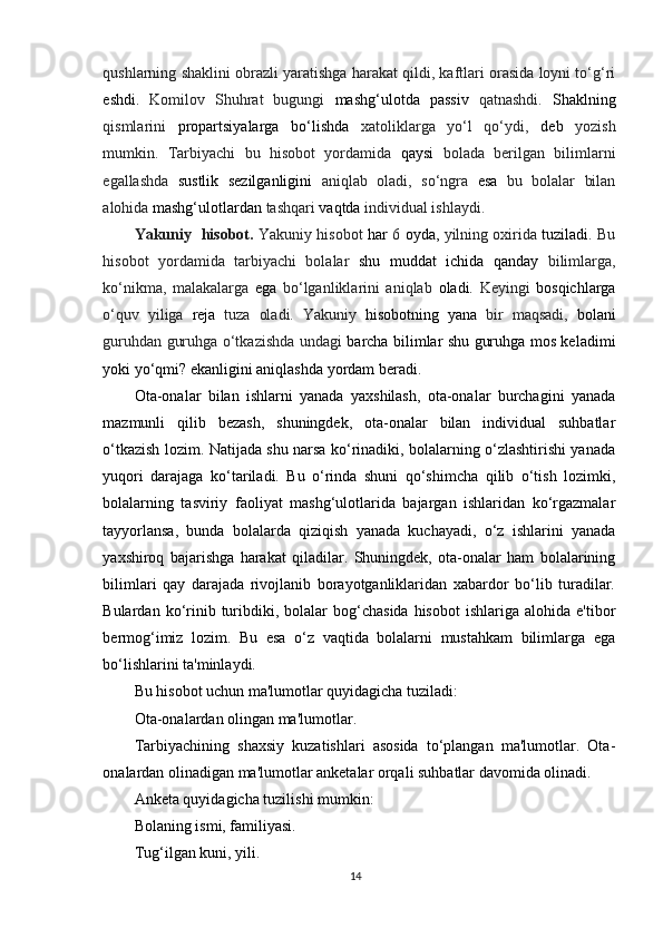 qushlarning shaklini obrazli yaratishga harakat qildi, kaftlari orasida loyni to‘g‘ri
eshdi.   Komilov   Shuhrat   bugungi   mashg‘ulotda   passiv   qatnashdi.   Shaklning
qismlarini   propartsiyalarga   bo‘lishda   xatoliklarga   yo‘l   qo‘ydi,   deb   yozish
mumkin.   Tarbiyachi   bu   hisobot   yordamida   qaysi   bolada   berilgan   bilimlarni
egallashda   sustlik   sezilganligini   aniqlab   oladi,   so‘ngra   esa   bu   bolalar   bilan
alohida  mashg‘ulotlardan  tashqari  vaqtda  individual ishlaydi.
Yakuniy    hisobot.   Yakuniy hisobot   har   6   oyda,   yilning oxirida   tuziladi.   Bu
hisobot   yordamida   tarbiyachi   bolalar   shu   muddat   ichida   qanday   bilimlarga,
ko‘nikma,   malakalarga   ega   bo‘lganliklarini   aniqlab   oladi.   Keyingi   bosqichlarga
o‘quv   yiliga   reja   tuza   oladi.   Yakuniy   hisobotning   yana   bir   maqsadi,   bolani
guruhdan guruhga o‘tkazishda undagi   barcha bilimlar shu guruhga mos keladimi
yoki yo‘qmi? ekanligini aniqlashda yordam beradi.
Ota-onalar   bilan   ishlarni   yanada   yaxshilash,   ota-onalar   burchagini   yanada
mazmunli   qilib   bezash,   shuningdek,   ota-onalar   bilan   individual   suhbatlar
o‘tkazish lozim. Natijada shu narsa ko‘rinadiki, bolalarning o‘zlashtirishi yanada
yuqori   darajaga   ko‘tariladi.   Bu   o‘rinda   shuni   qo‘shimcha   qilib   o‘tish   lozimki,
bolalarning   tasviriy   faoliyat   mashg‘ulotlarida   bajargan   ishlaridan   ko‘rgazmalar
tayyorlansa,   bunda   bolalarda   qiziqish   yanada   kuchayadi,   o‘z   ishlarini   yanada
yaxshiroq   bajarishga   harakat   qiladilar.   Shuningdek,   ota-onalar   ham   bolalarining
bilimlari   qay   darajada   rivojlanib   borayotganliklaridan   xabardor   bo‘lib   turadilar.
Bulardan  ko‘rinib  turibdiki,  bolalar  bog‘chasida   hisobot   ishlariga  alohida  e'tibor
bermog‘imiz   lozim.   Bu   esa   o‘z   vaqtida   bolalarni   mustahkam   bilimlarga   ega
bo‘lishlarini ta'minlaydi.
Bu hisobot uchun ma'lumotlar quyidagicha tuziladi:
Ota-onalardan olingan ma'lumotlar.
Tarbiyachining   shaxsiy   kuzatishlari   asosida   to‘plangan   ma'lumotlar.   Ota-
onalardan olinadigan ma'lumotlar anketalar orqali suhbatlar davomida olinadi.
Anketa quyidagicha tuzilishi mumkin:
Bolaning ismi, familiyasi.
Tug‘ilgan kuni, yili.
14