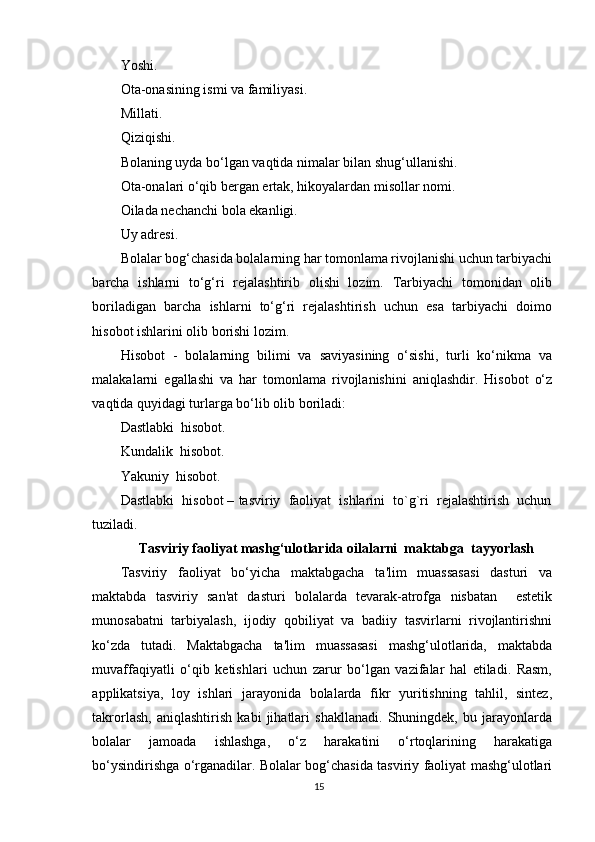 Yoshi.
Ota-onasining ismi va familiyasi.
Millati.
Qiziqishi.
Bolaning uyda bo‘lgan vaqtida nimalar bilan shug‘ullanishi.
Ota-onalari o‘qib bergan ertak, hikoyalardan misollar nomi.
Oilada nechanchi bola ekanligi.
Uy adresi.
Bolalar bog‘chasida bolalarning har tomonlama rivojlanishi uchun tarbiyachi
barcha   ishlarni   to‘g‘ri   rejalashtirib   olishi   lozim.   Tarbiyachi   tomonidan   olib
boriladigan   barcha   ishlarni   to‘g‘ri   rejalashtirish   uchun   esa   tarbiyachi   doimo
hisobot ishlarini olib borishi lozim.
Hisobot   -   bolalarning   bilimi   va   saviyasining   o‘sishi,   turli   ko‘nikma   va
malakalarni   egallashi   va   har   tomonlama   rivojlanishini   aniqlashdir.   Hisobot   o‘z
vaqtida quyidagi turlarga bo‘lib olib boriladi:
Dastlabki  hisobot.
Kundalik  hisobot.
Yakuniy  hisobot.
Dastlabki  hisobot – tasviriy  faoliyat  ishlarini  to`g`ri  rejalashtirish  uchun
tuziladi.
Tasviriy faoliyat mashg‘ulotlarida oilalarni  maktabga  tayyorlash
Tasviriy   faoliyat   bo‘yicha   maktabgacha   ta'lim   muassasasi   dasturi   va
maktabda   tasviriy   san'at   dasturi   bolalarda   tevarak-atrofga   nisbatan     estetik
munosabatni   tarbiyalash,   ijodiy   qobiliyat   va   badiiy   tasvirlarni   rivojlantirishni
ko‘zda   tutadi.   Maktabgacha   ta'lim   muassasasi   mashg‘ulotlarida,   maktabda
muvaffaqiyatli   o‘qib   ketishlari   uchun   zarur   bo‘lgan   vazifalar   hal   etiladi.   Rasm,
applikatsiya,   loy   ishlari   jarayonida   bolalarda   fikr   yuritishning   tahlil,   sintez,
takrorlash,   aniqlashtirish   kabi   jihatlari   shakllanadi.   Shuningdek,   bu   jarayonlarda
bolalar   jamoada   ishlashga,   o‘z   harakatini   o‘rtoqlarining   harakatiga
bo‘ysindirishga o‘rganadilar. Bolalar bog‘chasida tasviriy faoliyat mashg‘ulotlari
15 
