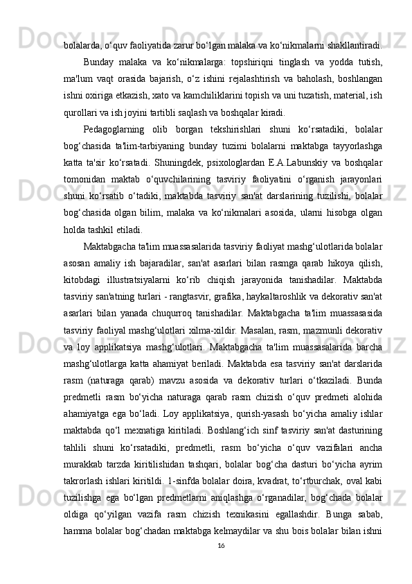bolalarda, o‘quv faoliyatida zarur bo‘lgan malaka va ko‘nikmalarni shakllantiradi.
Bunday   malaka   va   ko‘nikmalarga:   topshiriqni   tinglash   va   yodda   tutish,
ma'lum   vaqt   orasida   bajarish,   o‘z   ishini   rejalashtirish   va   baholash,   boshlangan
ishni oxiriga etkazish, xato va kamchiliklarini topish va uni tuzatish, material, ish
qurollari va ish joyini tartibli saqlash va boshqalar kiradi.
Pedagoglarning   olib   borgan   tekshirishlari   shuni   ko‘rsatadiki,   bolalar
bog‘chasida   ta'lim-tarbiyaning   bunday   tuzimi   bolalarni   maktabga   tayyorlashga
katta   ta'sir   ko‘rsatadi.   Shuningdek,   psixologlardan   E.A.Labunskiy   va   boshqalar
tomonidan   maktab   o‘quvchilarining   tasviriy   faoliyatini   o‘rganish   jarayonlari
shuni   ko‘rsatib   o‘tadiki,   maktabda   tasviriy   san'at   darslarining   tuzilishi,   bolalar
bog‘chasida   olgan   bilim,   malaka   va   ko‘nikmalari   asosida,   ularni   hisobga   olgan
holda tashkil etiladi.
Maktabgacha ta'lim muassasalarida tasviriy faoliyat mashg‘ulotlarida bolalar
asosan   amaliy   ish   bajaradilar,   san'at   asarlari   bilan   rasmga   qarab   hikoya   qilish,
kitobdagi   illustratsiyalarni   ko‘rib   chiqish   jarayonida   tanishadilar.   Maktabda
tasviriy san'atning turlari - rangtasvir, grafika, haykaltaroshlik va dekorativ san'at
asarlari   bilan   yanada   chuqurroq   tanishadilar.   Maktabgacha   ta'lim   muassasasida
tasviriy faoliyal mashg‘ulotlari xilma-xildir. Masalan, rasm, mazmunli dekorativ
va   loy   applikatsiya   mashg‘ulotlari.   Maktabgacha   ta'lim   muassasalarida   barcha
mashg‘ulotlarga   katta   ahamiyat   beriladi.   Maktabda   esa   tasviriy   san'at   darslarida
rasm   (naturaga   qarab)   mavzu   asosida   va   dekorativ   turlari   o‘tkaziladi.   Bunda
predmetli   rasm   bo‘yicha   naturaga   qarab   rasm   chizish   o‘quv   predmeti   alohida
ahamiyatga   ega   bo‘ladi.   Loy   applikatsiya,   qurish-yasash   bo‘yicha   amaliy   ishlar
maktabda   qo‘l   mexnatiga   kiritiladi.   Boshlang‘ich   sinf   tasviriy   san'at   dasturining
tahlili   shuni   ko‘rsatadiki,   predmetli,   rasm   bo‘yicha   o‘quv   vazifalari   ancha
murakkab   tarzda   kiritilishidan   tashqari,   bolalar   bog‘cha   dasturi   bo‘yicha   ayrim
takrorlash ishlari kiritildi. 1-sinfda bolalar doira, kvadrat, to‘rtburchak, oval kabi
tuzilishga   ega   bo‘lgan   predmetlarni   aniqlashga   o‘rganadilar,   bog‘chada   bolalar
oldiga   qo‘yilgan   vazifa   rasm   chizish   texnikasini   egallashdir.   Bunga   sabab,
hamma bolalar bog‘chadan maktabga kelmaydilar va shu bois bolalar bilan ishni
16 