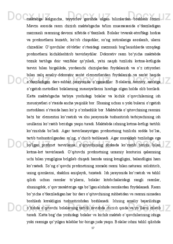 maktabga   kelguncha,   tayyorlov   guruhda   olgan   bilimlardan   boshlash   lozim.
Mavzu   asosida   rasm   chizish   maktabgacha   ta'lim   muassasasida   o‘tkaziladigan
mazmunli rasmning davomi sifatida o‘tkaziladi. Bolalar tevarak-atrofdagi hodisa
va   predmetlarni   kuzatib,   ko‘rib   chiqadilar,   so‘ng   xotiralariga   asoslanib,   ularni
chizadilar.   O‘quvchilar   ob'ektlar   o‘rtasidagi   mazmunli   bog‘lanishlarda   uzoqdagi
predmetlarni   kichiklashtirib   tasvirlaydilar.   Dekorativ   rasm   bo‘yicha   maktabda
texnik   tartibga   doir   vazifalar   qo‘yiladi,   ya'ni   naqsh   tuzilishi   ketma-ketligida
tasviri   bilan   birgalikda,   yordamchi   chiziqlardan   foydalanish   va   o‘z   ixtiyorlari
bilan   xalq   amaliy-dekorativ   san'at   elementlaridan   foydalanish   va   san'at   haqida
o‘tkaziladigan   dars-suhbat   jarayonida   o‘rganadilar.   Bolalarni   tasviriy   san'atga
o‘rgatish metodlari bolalarning xususiyatlarini hisobga olgan holda olib boriladi.
Katta   maktabgacha   tarbiya   yoshidagi   bolalar   va   kichik   o‘quvchilarning   ish
xususiyatlari o‘rtasida ancha yaqinlik bor. Shuning uchun u yoki bularni o‘rgatish
metodikasi o‘rtasida ham ko‘p o‘xshashlik bor. Maktabda o‘qituvchining rasmini
ba'zi   bir   elementini   ko‘rsatish   va   shu   jarayonida   tushuntirish   tarbiyachining   ish
usullarini ko‘rsatib berishga yaqin turadi. Maktabda ishning ketma-ketligi tartibli
ko‘rinishda   bo‘ladi.   Agar   tasvirlanayotgan   predmetning   tuzilishi   sodda   bo‘lsa,
tartib tushuntirilgandan so‘ng, o‘chirib tashlanadi. Agar murakkab tuzilishga   ega
bo‘lgan   predmet   tasvirlansa,   o‘qituvchining   doskada   ko‘rsatib   berishi   bilan
ketma-ket   tasvirlanadi.   O‘qituvchi   predmetning   umumiy   konturini   qalamning
uchi bilan yengilgina belgilab chiqadi hamda uning kengligini, balandligini ham
ko‘rsatadi. So‘ng o‘quvchi predmetining xomaki rasmi bilan naturani solishtirib,
uning   qismlarini,   shaklini   aniqlaydi,   tuzatadi.   Ish   jarayonida   ko‘rsatish   va   tahlil
qilish   uchun   rasmlar   to‘plarni,   bolalar   kitobchalaridagi   rangli   rasmlar,
shuningdek, o‘quv xarakteriga ega bo‘lgan alohida rasmlardan foydalanadi. Rasm
bo‘yicha o‘tkaziladigan har bir dars o‘qituvchining suhbatidan  va  rasmni nimadan
boshlash   kerakligini   tushuntirishdan   boshlanadi.   Ishning   amaliy   bajarilishiga
o‘tishda o‘qituvchi bolalarning tartibli ravishda   chizish   qoida va yo‘llarni eslatib
turadi. Katta bog‘cha yoshidagi bolalar   va   kichik maktab o‘quvchilarining ishiga
yoki rasmiga qo‘yilgan talablar bir-biriga juda yaqin. Bolalar ishini tahlil qilishda
17 