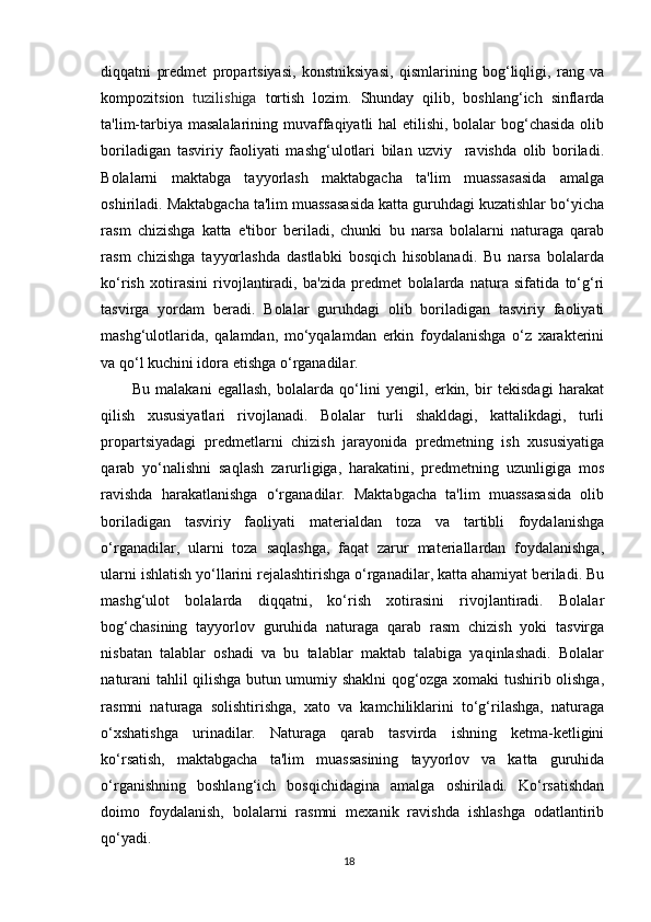 diqqatni   predmet   propartsiyasi,   konstniksiyasi,   qismlarining   bog‘liqligi,   rang   va
kompozitsion   tuzilishiga   tortish   lozim.   Shunday   qilib,   boshlang‘ich   sinflarda
ta'lim-tarbiya masalalarining muvaffaqiyatli hal etilishi, bolalar bog‘chasida  olib
boriladigan   tasviriy   faoliyati   mashg‘ulotlari   bilan   uzviy     ravishda   olib   boriladi.
Bolalarni   maktabga   tayyorlash   maktabgacha   ta'lim   muassasasida   amalga
oshiriladi. Maktabgacha ta'lim muassasasida katta guruhdagi kuzatishlar bo‘yicha
rasm   chizishga   katta   e'tibor   beriladi,   chunki   bu   narsa   bolalarni   naturaga   qarab
rasm   chizishga   tayyorlashda   dastlabki   bosqich   hisoblanadi.   Bu   narsa   bolalarda
ko‘rish   xotirasini   rivojlantiradi,   ba'zida   predmet   bolalarda   natura   sifatida   to‘g‘ri
tasvirga   yordam   beradi.   Bolalar   guruhdagi   olib   boriladigan   tasviriy   faoliyati
mashg‘ulotlarida,   qalamdan,   mo‘yqalamdan   erkin   foydalanishga   o‘z   xarakterini
va qo‘l kuchini idora etishga o‘rganadilar.
Bu   malakani   egallash,   bolalarda   qo‘lini   yengil,   erkin,   bir   tekisdagi   harakat
qilish   xususiyatlari   rivojlanadi.   Bolalar   turli   shakldagi,   kattalikdagi,   turli
propartsiyadagi   predmetlarni   chizish   jarayonida   predmetning   ish   xususiyatiga
qarab   yo‘nalishni   saqlash   zarurligiga,   harakatini,   predmetning   uzunligiga   mos
ravishda   harakatlanishga   o‘rganadilar.   Maktabgacha   ta'lim   muassasasida   olib
boriladigan   tasviriy   faoliyati   materialdan   toza   va   tartibli   foydalanishga
o‘rganadilar,   ularni   toza   saqlashga,   faqat   zarur   materiallardan   foydalanishga,
ularni ishlatish yo‘llarini rejalashtirishga o‘rganadilar, katta ahamiyat beriladi. Bu
mashg‘ulot   bolalarda   diqqatni,   ko‘rish   xotirasini   rivojlantiradi.   Bolalar
bog‘chasining   tayyorlov   guruhida   naturaga   qarab   rasm   chizish   yoki   tasvirga
nisbatan   talablar   oshadi   va   bu   talablar   maktab   talabiga   yaqinlashadi.   Bolalar
naturani tahlil qilishga butun umumiy shaklni qog‘ozga xomaki tushirib olishga,
rasmni   naturaga   solishtirishga,   xato   va   kamchiliklarini   to‘g‘rilashga,   naturaga
o‘xshatishga   urinadilar.   Naturaga   qarab   tasvirda   ishning   ketma-ketligini
ko‘rsatish,   maktabgacha   ta'lim   muassasining   tayyorlov   va   katta   guruhida
o‘rganishning   boshlang‘ich   bosqichidagina   amalga   oshiriladi.   Ko‘rsatishdan
doimo   foydalanish,   bolalarni   rasmni   mexanik   ravishda   ishlashga   odatlantirib
qo‘yadi.
18 
