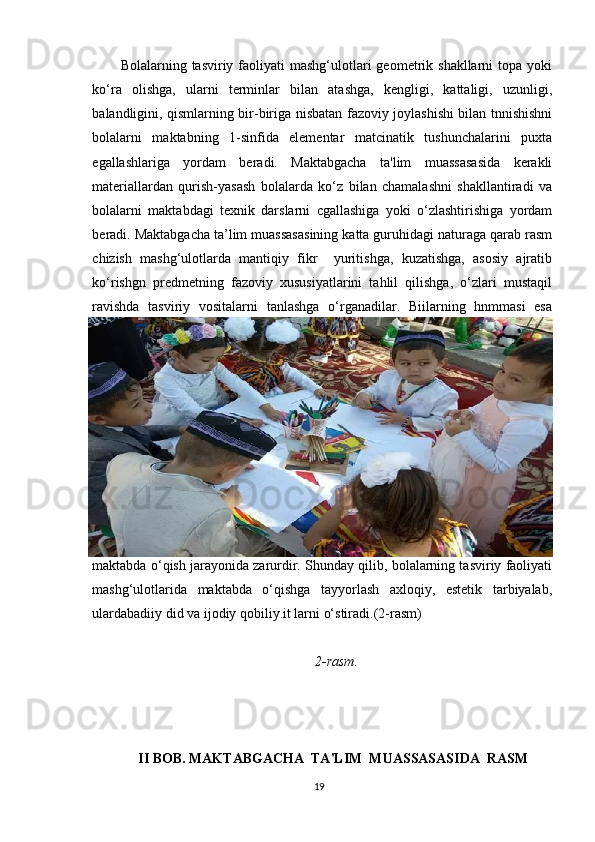 Bolalarning tasviriy  faoliyati   mashg‘ulotlari  geometrik shakllarni   topa yoki
ko‘ra   olishga,   ularni   terminlar   bilan   atashga,   kengligi,   kattaligi,   uzunligi,
balandligini, qismlarning bir-biriga nisbatan fazoviy joylashishi bilan tnnishishni
bolalarni   maktabning   1-sinfida   elementar   matcinatik   tushunchalarini   puxta
egallashlariga   yordam   beradi.   Maktabgacha   ta'lim   muassasasida   kerakli
materiallardan   qurish-yasash   bolalarda   ko‘z   bilan   chamalashni   shakllantiradi   va
bolalarni   maktabdagi   texnik   darslarni   cgallashiga   yoki   o‘zlashtirishiga   yordam
beradi. Maktabgacha ta’lim muassasasining katta guruhidagi naturaga qarab rasm
chizish   mashg‘ulotlarda   mantiqiy   fikr     yuritishga,   kuzatishga,   asosiy   ajratib
ko‘rishgn   predmetning   fazoviy   xususiyatlarini   tahlil   qilishga,   o‘zlari   mustaqil
ravishda   tasviriy   vositalarni   tanlashga   o‘rganadilar.   Biilarning   hnmmasi   esa
maktabda o‘qish jarayonida zarurdir. Shunday qilib, bolalarning tasviriy faoliyati
mashg‘ulotlarida   maktabda   o‘qishga   tayyorlash   axloqiy,   estetik   tarbiyalab,
ulardabadiiy did va ijodiy qobiliy.it larni o‘stiradi.(2-rasm)
2-rasm.
II BOB. MAKTABGACHA  TA'LIM  MUASSASASIDA  RASM
19 