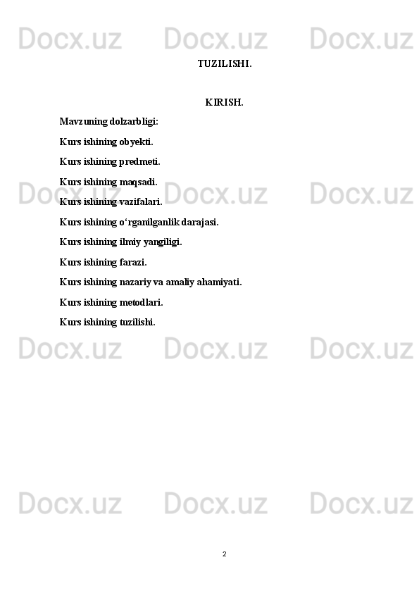 TUZILISHI.
KIRISH.
Mavzuning dolzarbligi:
Kurs ishining obyekti.
Kurs ishining predmeti.
Kurs ishining maqsadi.
Kurs ishining vazifalari.
Kurs ishining o‘rganilganlik darajasi.
Kurs ishining ilmiy yangiligi.
Kurs ishining farazi.
Kurs ishining nazariy va amaliy ahamiyati.
Kurs ishining metodlari.
Kurs ishining tuzilishi.
2