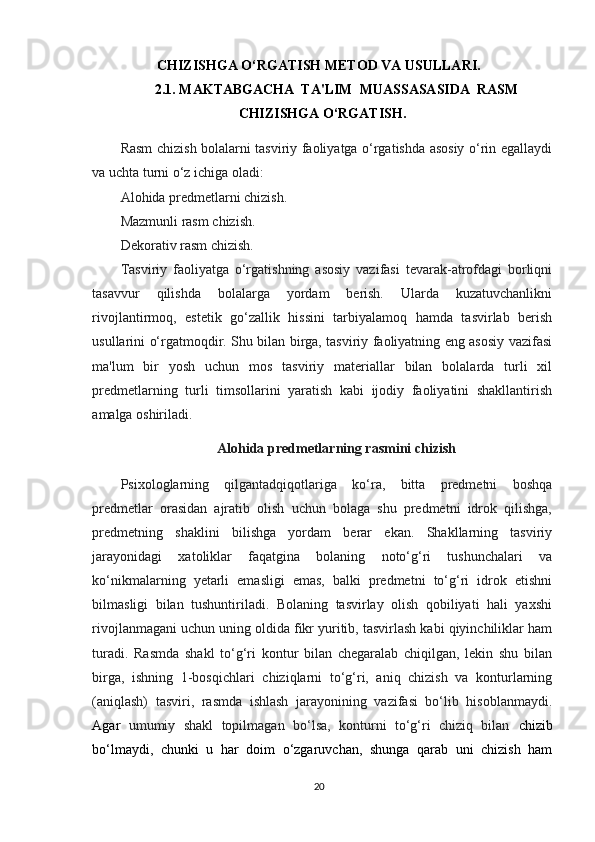 CHIZISHGA O‘RGATISH METOD VA USULLARI.
2.1.  MAKTABGACHA  TA'LIM  MUASSASASIDA  RASM
CHIZISHGA O‘RGATISH.
Rasm chizish bolalarni tasviriy faoliyatga o‘rgatishda asosiy o‘rin egallaydi
va uchta turni o‘z ichiga oladi:
Alohida predmetlarni chizish.
Mazmunli rasm chizish.
Dekorativ rasm chizish.
Tasviriy   faoliyatga   o‘rgatishning   asosiy   vazifasi   tevarak-atrofdagi   borliqni
tasavvur   qilishda   bolalarga   yordam   berish.   Ularda   kuzatuvchanlikni
rivojlantirmoq,   estetik   go‘zallik   hissini   tarbiyalamoq   hamda   tasvirlab   berish
usullarini o‘rgatmoqdir. Shu bilan birga, tasviriy faoliyatning eng asosiy vazifasi
ma'lum   bir   yosh   uchun   mos   tasviriy   materiallar   bilan   bolalarda   turli   xil
predmetlarning   turli   timsollarini   yaratish   kabi   ijodiy   faoliyatini   shakllantirish
amalga oshiriladi.
Alohida predmetlarning rasmini chizish
Psixologlarning   qilgantadqiqotlariga   ko‘ra,   bitta   predmetni   boshqa
predmetlar   orasidan   ajratib   olish   uchun   bolaga   shu   predmetni   idrok   qilishga,
predmetning   shaklini   bilishga   yordam   berar   ekan.   Shakllarning   tasviriy
jarayonidagi   xatoliklar   faqatgina   bolaning   noto‘g‘ri   tushunchalari   va
ko‘nikmalarning   yetarli   emasligi   emas,   balki   predmetni   to‘g‘ri   idrok   etishni
bilmasligi   bilan   tushuntiriladi.   Bolaning   tasvirlay   olish   qobiliyati   hali   yaxshi
rivojlanmagani uchun uning oldida fikr yuritib, tasvirlash kabi qiyinchiliklar ham
turadi.   Rasmda   shakl   to‘g‘ri   kontur   bilan   chegaralab   chiqilgan,   lekin   shu   bilan
birga,   ishning   1-bosqichlari   chiziqlarni   to‘g‘ri,   aniq   chizish   va   konturlarning
(aniqlash)   tasviri,   rasmda   ishlash   jarayonining   vazifasi   bo‘lib   hisoblanmaydi.
Agar   umumiy   shakl   topilmagan   bo‘lsa,   konturni   to‘g‘ri   chiziq   bilan   chizib
bo‘lmaydi,   chunki   u   har   doim   o‘zgaruvchan,   shunga   qarab   uni   chizish   ham
20 