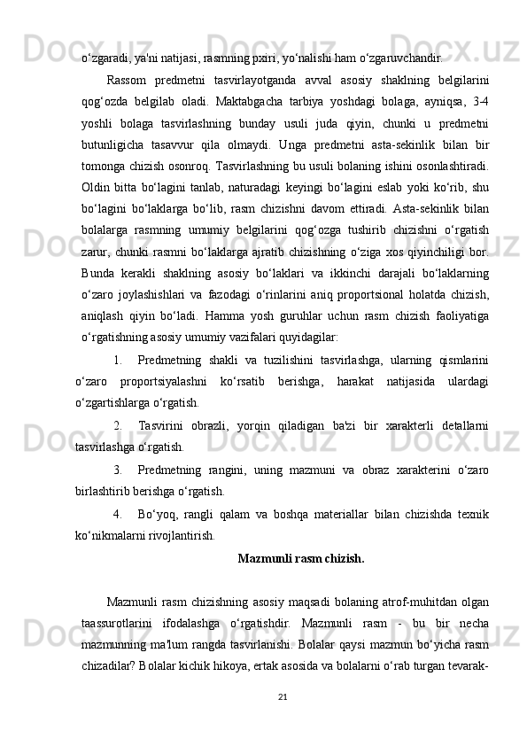 o‘zgaradi, ya'ni natijasi, rasmning pxiri, yo‘nalishi ham o‘zgaruvchandir.
Rassom   predmetni   tasvirlayotganda   avval   asosiy   shaklning   belgilarini
qog‘ozda   belgilab   oladi.   Maktabgacha   tarbiya   yoshdagi   bolaga,   ayniqsa,   3-4
yoshli   bolaga   tasvirlashning   bunday   usuli   juda   qiyin,   chunki   u   predmetni
butunligicha   tasavvur   qila   olmaydi.   Unga   predmetni   asta-sekinlik   bilan   bir
tomonga chizish osonroq. Tasvirlashning bu usuli bolaning ishini osonlashtiradi.
Oldin   bitta   bo‘lagini   tanlab,   naturadagi   keyingi   bo‘lagini   eslab   yoki   ko‘rib,   shu
bo‘lagini   bo‘laklarga   bo‘lib,   rasm   chizishni   davom   ettiradi.   Asta-sekinlik   bilan
bolalarga   rasmning   umumiy   belgilarini   qog‘ozga   tushirib   chizishni   o‘rgatish
zarur,   chunki   rasmni   bo‘laklarga   ajratib   chizishning   o‘ziga   xos   qiyinchiligi   bor.
Bunda   kerakli   shaklning   asosiy   bo‘laklari   va   ikkinchi   darajali   bo‘laklarning
o‘zaro   joylashishlari   va   fazodagi   o‘rinlarini   aniq   proportsional   holatda   chizish,
aniqlash   qiyin   bo‘ladi.   Hamma   yosh   guruhlar   uchun   rasm   chizish   faoliyatiga
o‘rgatishning asosiy umumiy vazifalari quyidagilar:
1. Predmetning   shakli   va   tuzilishini   tasvirlashga,   ularning   qismlarini
o‘zaro   proportsiyalashni   ko‘rsatib   berishga,   harakat   natijasida   ulardagi
o‘zgartishlarga o‘rgatish.
2. Tasvirini   obrazli,   yorqin   qiladigan   ba'zi   bir   xarakterli   detallarni
tasvirlashga o‘rgatish.
3. Predmetning   rangini,   uning   mazmuni   va   obraz   xarakterini   o‘zaro
birlashtirib berishga o‘rgatish.
4. Bo‘yoq,   rangli   qalam   va   boshqa   materiallar   bilan   chizishda   texnik
ko‘nikmalarni rivojlantirish.
Mazmunli rasm chizish.
Mazmunli   rasm   chizishning   asosiy   maqsadi   bolaning   atrof-muhitdan   olgan
taassurotlarini   ifodalashga   o‘rgatishdir.   Mazmunli   rasm   -   bu   bir   necha
mazmunning   ma'lum   rangda   tasvirlanishi.   Bolalar   qaysi   mazmun   bo‘yicha   rasm
chizadilar? Bolalar kichik hikoya, ertak asosida va bolalarni o‘rab turgan tevarak-
21 