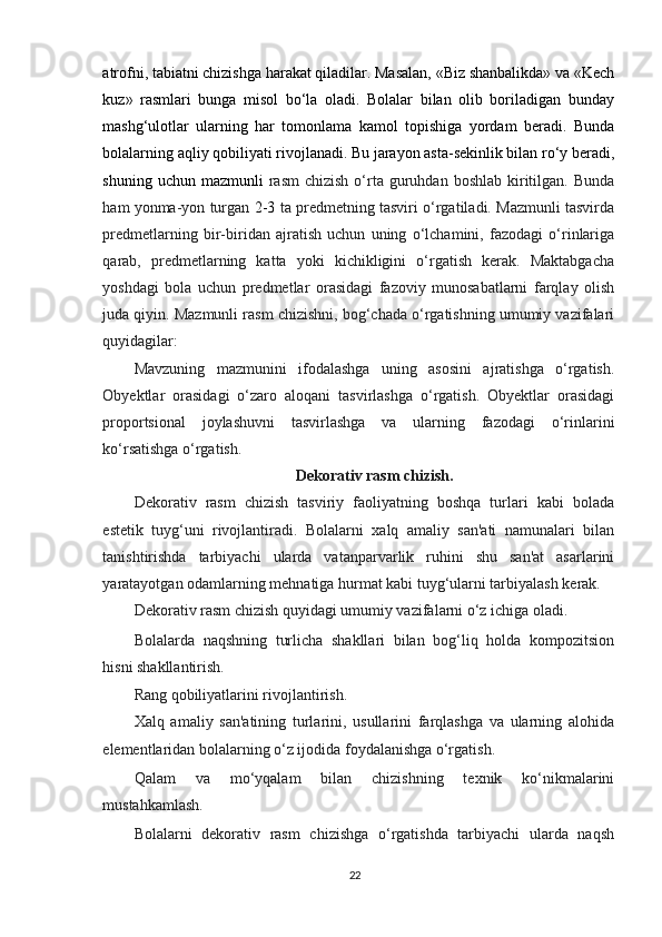 atrofni, tabiatni chizishga harakat qiladilar. Masalan, «Biz shanbalikda» va «Kech
kuz»   rasmlari   bunga   misol   bo‘la   oladi.   Bolalar   bilan   olib   boriladigan   bunday
mashg‘ulotlar   ularning   har   tomonlama   kamol   topishiga   yordam   beradi.   Bunda
bolalarning aqliy qobiliyati rivojlanadi. Bu jarayon asta-sekinlik bilan ro‘y beradi,
shuning  uchun mazmunli   rasm   chizish  o‘rta  guruhdan  boshlab  kiritilgan.  Bunda
ham yonma-yon turgan   2-3   ta predmetning tasviri o‘rgatiladi. Mazmunli tasvirda
predmetlarning   bir-biridan   ajratish   uchun   uning   o‘lchamini,   fazodagi   o‘rinlariga
qarab,   predmetlarning   katta   yoki   kichikligini   o‘rgatish   kerak.   Maktabgacha
yoshdagi   bola   uchun   predmetlar   orasidagi   fazoviy   munosabatlarni   farqlay   olish
juda qiyin. Mazmunli rasm chizishni, bog‘chada o‘rgatishning umumiy vazifalari
quyidagilar:
Mavzuning   mazmunini   ifodalashga   uning   asosini   ajratishga   o‘rgatish.
Obyektlar   orasidagi   o‘zaro   aloqani   tasvirlashga   o‘rgatish.   Obyektlar   orasidagi
proportsional   joylashuvni   tasvirlashga   va   ularning   fazodagi   o‘rinlarini
ko‘rsatishga o‘rgatish.
Dekorativ rasm chizish.
Dekorativ   rasm   chizish   tasviriy   faoliyatning   boshqa   turlari   kabi   bolada
estetik   tuyg‘uni   rivojlantiradi.   Bolalarni   xalq   amaliy   san'ati   namunalari   bilan
tanishtirishda   tarbiyachi   ularda   vatanparvarlik   ruhini   shu   san'at   asarlarini
yaratayotgan odamlarning mehnatiga hurmat kabi tuyg‘ularni tarbiyalash kerak.
Dekorativ rasm chizish quyidagi umumiy vazifalarni o‘z ichiga oladi.
Bolalarda   naqshning   turlicha   shakllari   bilan   bog‘liq   holda   kompozitsion
hisni shakllantirish.
Rang qobiliyatlarini rivojlantirish.
Xalq   amaliy   san'atining   turlarini,   usullarini   farqlashga   va   ularning   alohida
elementlaridan bolalarning o‘z ijodida foydalanishga o‘rgatish.
Qalam   va   mo‘yqalam   bilan   chizishning   texnik   ko‘nikmalarini
mustahkamlash.
Bolalarni   dekorativ   rasm   chizishga   o‘rgatishda   tarbiyachi   ularda   naqsh
22