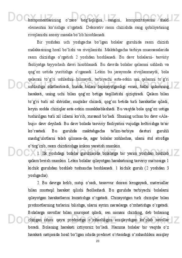 komponentlarining   o‘zaro   bog‘liqligini,   rangini,   kompozitsiyasini   shakl
elementini   ko‘rishga   o‘rgatadi.   Dekorativ   rasm   chizishda   rang   qobiliyatining
rivojlanishi asosiy masala bo‘lib hisoblanadi.
Bir   yoshdan   uch   yoshgacha   bo‘lgan   bolalar   guruhida   rasm   chizish
malakasining   hosil   bo‘lishi   va   rivojlanishi.   Maktabgacha   tarbiya   muassasalarida
rasm   chizishga   o‘rgatish   2   yoshdan   boshlanadi.   Bu   davr   bolalarni-   tasviriy
faoliyatga   tayyorlash   davri   hisoblanadi.   Bu   davrda   bolalar   qalamni   ushlash   va
qog‘oz   ustida   yuritishga   o‘rganadi.   Lekin   bu   jarayonda   rivojlanmaydi,   bola
qalamni   to‘g‘ri   ushlashni   bilmaydi,   tarbiyachi   asta-sekin   uni   qalamni   to‘g‘ri
ushlashga   odatlantiradi,   bunda   bolani   bajarayotganligi   emas,   balki   qalamning
harakati,   uning   uchi   bilan   qog‘oz   betiga   taqillatishi   qiziqtiradi.   Qalam   bilan
to‘g‘ri   turli   xil   shtrixlar,   nuqtalar   chizadi,   qog‘oz   betida   turli   harakatlar   qiladi,
keyin sodda chiziqlar asta-sekin murakkablashadi. Bu vaqtda bola qog‘oz ustiga
tushirilgan turli xil izlarni ko‘rib, xursand bo‘ladi. Shuning uchun bu davr «Ala-
buji» davr  deyiladi. Bu  davr  bolada tasviriy faoliyatini  vujudga keltirishga  ta'sir
ko‘rsatadi.   Bu   guruhda   maktabgacha   ta'lim-tarbiya   dasturi   guruhli
mashg‘ulotlarni   talab   qilmasa-da,   agar   bolalar   xohlashsa,   ularni   stol   atrofiga
o‘tirg‘izib, rasm chizdirishga imkon yaratish mumkin.
1.   Ilk   yoshdagi   bolalar   guruhlarida   bolalarga   bir   yarim   yoshdan   boshlab
qalam berish mumkin. Lekin bolalar qilayotgan harakatining tasviriy ma'nosiga 1
kichik   guruhdan   boshlab   tushuncha   boshlanadi.   1   kichik   guruh   (2   yoshdan   3
yoshgacha).
2.   Bu   davrga   kelib,   nutqi   o‘sadi,   tasavvur   doirasi   kengayadi,   materiallar
bilan   mustaqil   harakat   qilishi   faollashadi.   Bu   guruhda   tarbiyachi   bolalarni
qilayotgan   harakatlarini   kuzatishga   o‘rgatadi.   Chizayotgan   turli   chiziqlar   bilan
predmetlarning turlarini  bilishga,  ularni  ayrim  narsalarga  o‘xshatishga  o‘rgatadi.
Bolalarga   savollar   bilan   murojaat   qiladi,   sen   nimani   chizding,   deb   bolaning
chizgan   ishini   qaysi   predmetga   o‘xshashligini   aniqlaydigan   ko‘plab   savollar
beradi.   Bolaning   harakati   ixtiyorsiz   bo‘ladi.   Hamma   bolalar   bir   vaqtda   o‘z
harakati natijasida hosil bo‘lgan ishida predmet o‘rtasidagi o‘xshashlikni aniqlay
23 