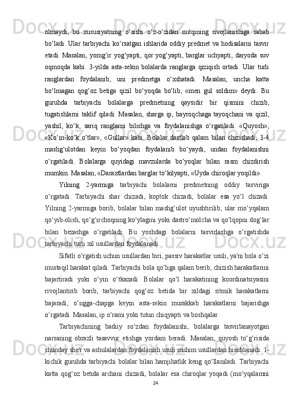 olmaydi,   bu   xususiyatning   o‘sishi   o‘z-o‘zidan   nutqining   rivojlanishiga   sabab
bo‘ladi.  Ular  tarbiyachi  ko‘rsatgan  ishlarida  oddiy  predmet  va  hodisalarni   tasvir
etadi. Masalan,  yomg‘ir   yog‘yapti,  qor  yog‘yapti, barglar  uchyapti,  daryoda  suv
oqmoqda   kabi.   3-yilda   asta-sekin   bolalarda   ranglarga   qiziqish   ortadi.   Ular   turli
ranglardan   foydalanib,   uni   predmetga   o‘xshatadi.   Masalan,   uncha   katta
bo‘lmagan   qog‘oz   betiga   qizil   bo‘yoqda   bo‘lib,   «men   gul   soldim»   deydi.   Bu
guruhda   tarbiyachi   bolalarga   predmetning   qaysidir   bir   qismini   chizib,
tugatishlarni   taklif   qiladi.   Masalan,   sharga   ip,   bayroqchaga   tayoqchani   va   qizil,
yashil,   ko‘k,   sariq   ranglarni   bilishga   va   foydalanishga   o‘rgatiladi.   «Quyosh»,
«Ko‘m-ko‘k   o‘tlar»,   «Gullar»   kabi.   Bolalar   dastlab   qalam   bilan   chizishadi,   3-4
mashg‘ulotdan   keyin   bo‘yoqdan   foydalanib   bo‘yaydi,   undan   foydalanishni
o‘rgatiladi.   Bolalarga   quyidagi   mavzularda   bo‘yoqlar   bilan   rasm   chizdirish
mumkin. Masalan, «Daraxtlardan barglar to‘kilyapti, «Uyda chiroqlar yoqildi».
Yilning   2-yarmiga   tarbiyachi   bolalarni   predmetning   oddiy   tasviriga
o‘rgatadi.   Tarbiyachi   shar   chizadi,   koptok   chizadi,   bolalar   esa   yo‘l   chizadi.
Yilning   2-yarmiga   borib,   bolalar   bilan   mashg‘ulot   uyushtirilib,   ular   mo‘yqalam
qo‘yib-olish, qo‘g‘irchoqning ko‘ylagini yoki dastro‘molcha va qo‘lqopni dog‘lar
bilan   bezashga   o‘rgatiladi.   Bu   yoshdagi   bolalarni   tasvirlashga   o‘rgatishda
tarbiyachi turli xil usullardan foydalanadi.
Sifatli o‘rgatish uchun usullardan biri, passiv harakatlar usuli, ya'ni bola o‘zi
mustaqil harakat qiladi. Tarbiyachi bola qo‘liga qalam berib, chizish harakatlarini
bajartiradi   yoki   o‘yin   o‘tkazadi.   Bolalar   qo‘l   harakatining   koordinatsiyasini
rivojlantirib   borib,   tarbiyachi   qog‘oz   betida   bir   xildagi   ritmik   harakatlarni
bajaradi,   o‘ngga-chapga   keyin   asta-sekin   murakkab   harakatlarni   bajarishga
o‘rgatadi. Masalan, ip o‘rami yoki tutun chiqyapti va boshqalar.
Tarbiyachining   badiiy   so‘zdan   foydalanishi,   bolalarga   tasvirlanayotgan
narsaning   obrazli   tasavvur   etishga   yordam   beradi.   Masalan,   quyosh   to‘g‘risida
shunday she'r va ashulalardan foydalanish usuli muhim usullardan hisoblanadi. 1-
kichik guruhda tarbiyachi bolalar bilan hamjihatlik keng qo‘llaniladi. Tarbiyachi
katta   qog‘oz   betida   archani   chizadi,   bolalar   esa   chiroqlar   yoqadi   (mo‘yqalamni
24