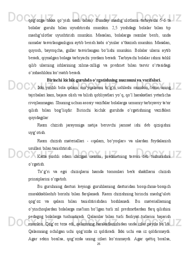 qog‘ozga   tikka   qo‘yish   usuli   bilan).   Bunday   mashg‘ulotlarni   tarbiyachi   5-6   ta
bolalar   guruhi   bilan   uyushtirishi   mumkin.   2,5   yoshdagi   bolalar   bilan   tip
mashg‘ulotlar   uyushtirish   mumkin.   Masalan,   bolalarga   rasmlar   berib,   unda
nimalar tasvirlanganligini aytib berish kabi o‘yinlar o‘tkazish mumkin. Masalan,
quyosh,   bayroqcha,   gullar   tasvirlangan   bo‘lishi   mumkin.   Bolalar   ularni   aytib
beradi, qiynalgan bolaga tarbiyachi yordam beradi. Tarbiyachi bolalar ishini tahlil
qilib   ularning   ishlarining   xilma-xilligi   va   predmet   bilan   tasvir   o‘rtasidagi
o‘xshashlikni ko‘rsatib beradi.
Birinchi  kichik  guruhda o‘rgatishning mazmuni va  vazifalari.
Ikki   yoshli   bola   qalam,   mo‘yqalamni   to‘g‘ri   ushlashi   mumkin,   lekin   uning
tajribalari kam, bajara olish va bilish qobliyatlari yo‘q, qo‘l harakatlari yetarlicha
rivojlanmagan. Shuning uchun asosiy vazifalar bolalarga umumiy tarbiyaviy ta'sir
qilish   bilan   bog‘liqdir.   Birinchi   kichik   guruhda   o‘rgatishning   vazifalari
quyidagilar:
Rasm   chizish   jarayoniga   natija   beruvchi   jamoat   ishi   deb   qiziqishni
uyg‘otish.
Rasm   chizish   materiallari   -   «qalam,   bo‘yoqlar»   va   ulardan   foydalanish
usullari bilan tanishtirish.
Katta   yoshli   odam   chizgan   rasmni,   predmetning   tasviri   deb   tushunishni
o‘rgatish.
To‘g‘ri   va   egri   chiziqlarni   hamda   tomonlari   berk   shakllarni   chizish
prinsiplarini o‘rgatish.
Bu   guruhning   dasturi   keyingi   guruhlarning   dasturidan   bosqichma-bosqich
murakkablashib   borishi   bilan   farqlanadi.   Rasm   chizishning   birinchi   mashg‘uloti
qog‘oz   va   qalam   bilan   tanishtirishdan   boshlanadi.   Bu   materiallarning
o‘yinchoqlardan   bolalarga   ma'lum   bo‘lgan   turli   xil   predmetlardan   farq   qilishini
pedagog   bolalarga   tushuntiradi.   Qalamlar   bilan   turli   faoliyat   turlarini   bajarish
mumkin. Qog‘oz toza edi, qalamning harakatlanishidan unda izlar  paydo bo‘ldi.
Qalamning   ochilgan   uchi   qog‘ozda   iz   qoldiradi.   Ikki   uchi   esa   iz   qoldirmaydi.
Agar   sekin   bosilsa,   qog‘ozda   uning   izlari   ko‘rinmaydi.   Agar   qattiq   bosilsa,
25 