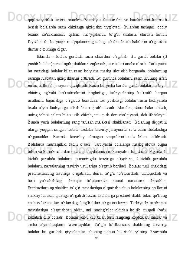 qog‘oz   yirtilib   ketishi   mumkin.   Bunday   tushuntirishni   va   harakatlarni   ko‘rsatib
berish   bolalarda   rasm   chizishga   qiziqishni   uyg‘otadi.   Bulardan   tashqari,   oddiy
texnik   ko‘nikmalarni   qalam,   mo‘yqalamni   to‘g‘ri   ushlash,   ulardan   tartibli
foydalanish,   bo‘yoqni   mo‘yqalamning   uchiga  olishni   bilish   kabilarni   o‘rgatishni
dastur o‘z ichiga olgan.
Ikkinchi   -   kichik   guruhda   rasm   chizishni   o‘rgatish.   Bu   guruh   bolalar   (3
yoshli bolalar) psixologik jihatdan rivojlanadi, tajribalari ancha o‘sadi. Tarbiyachi
bu   yoshdagi   bolalar   bilan   rasm   bo‘yicha   mashg‘ulot   olib   borganda,   bolalarning
rasmga nisbatan qiziqishlarini orttiradi. Bu guruhda bolalarni rasm ishining sifati
emas, balki ish jarayoni qiziqtiradi. Rasm bo‘yicha barcha guruh bolalari tarbiya -
chining   og‘zaki   ko‘rsatmalarini   tinglashga,   tarbiyachining   ko‘rsatib   bergan
usullarini   bajarishga   o‘rganib   boradilar.   Bu   yoshdagi   bolalar   rasm   faoliyatida
tezda   o‘yin   faoliyatiga   o‘tish   bilan   ajralib   turadi.   Masalan,   doirachalar   chizib,
uning   ichini   qalam   bilan   urib   chiqib,   uni   qush   don   cho‘qiyapti,   deb   ifodalaydi.
Bunda   yosh   bolalarning   rang   tanlash   malakasi   shakllanadi.   Bolaning   diqqatini
ularga   yoqqan   ranglar   tortadi.   Bolalar   tasviriy   jarayonida   so‘z   bilan   ifodalashga
o‘rganadilar.   Rasmda   tasvirlay   olmagan   voqealarni   so‘z   bilan   to‘ldiradi.
Bolalarda   mustaqillik,   faolli   o‘sadi.   Tarbiyachi   bolalarga   mashg‘ulotda   olgan
bilim va ko‘nikmalardan mustaqil foydalanish imkoniyatini tug‘diradi. Agarda 1-
kichik   guruhda   bolalarni   nimaningdir   tasviriga   o‘rgatilsa,   2-kichik   guruhda
bolalarni narsalarning tasviriy usullariga o‘rgatib boriladi. Bolalar turli shakldagi
predmetlarning   tasviriga   o‘rgatiladi,   doira,   to‘g‘ri   to‘rtburchak,   uchburchak   va
turli   yo‘nalishdagi   chiziqlar   to‘plarmidan   iborat   narsalarni   chizadilar.
Predmetlarning shaklini to‘g‘ri tasvirlashga  o‘rgatish  uchun bolalarning qo‘llarini
shakliy harakat qilishga o‘rgatish lozim. Bolalarga predmet shakli bilan qo‘lning
shakliy harakatlari o‘rtasidagi bog‘liqlikni o‘rgatish lozim. Tarbiyachi predmetni
tasvirlashga   o‘rgatishdan   oldin,   uni   mashg‘ulot   oldidan   ko‘rib   chiqadi   (ya'ni
kuzatish olib boradi). Bolalar jon-u dili bilan turli   rangdagi   koptoklar, sharlar va
archa   o‘yinchoqlarini   tasvirlaydilar.   To‘g‘ri   to‘rtburchak   shaklining   tasviriga
bolalar   bu   guruhda   qiynaladilar,   shuning   uchun   bu   shakl   yilning   2-yarmida
26 