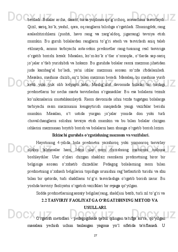 beriladi. Bolalar archa, daraxt, tursa yiqilmas qo‘g‘irchoq, aravachani tasvirlaydi.
Qizil,  sariq,  ko‘k, yashil, qora, oq ranglarni bilishga o‘rgatiladi. Shuningdek, rang
aralashtirishlarni   (pushti,   havo   rang   va   zarg‘aldoq,   jigarrang)   tavsiya   etish
mumkin.   Bu   guruh   bolalardan   ranglarni   to‘g‘ri   atash   va   tasvirlash   aniq   talab
etilmaydi,   ammo   tarbiyachi   asta-sekin   predmetlar   rang-tusining   real   tasviriga
o‘rgatib   borishi   kerak.   Masalan,   ko‘m-ko‘k   o‘tlar   o‘smoqda,   o‘tlarda   sap-sariq
jo‘jalar o‘tlab yurishibdi va hokazo. Bu guruhda bolalar rasmi mazmun jihatidan
juda   kambag‘al   bo‘ladi,   ya'ni   ishlar   mazmuni   asosan   so‘zda   ifodalaniladi.
Masalan, mashina chizib, so‘z bilan mazmun beradi. Masalan, bu mashina yurib
ketdi   yoki   yuk   olib   kelyapti   kabi.   Mashg‘ulot   davomida   bolalar   bir   turdagi
predmetlarni   bir   necha   marta   tasvirlashni   o‘rganadilar.   Bu   esa   bolalarni   texnik
ko‘nikmalarini   mustahkamlaydi.   Rasm   davomida   ishni   tezda   tugatgan   bolalarga
tarbiyachi   rasm   mazmunini   kengaytirish   maqsadida   yangi   vazifalar   berishi
mumkin.   Masalan,   o‘t   ustida   yurgan   jo‘jalar   yonida   don   yoki   turli
chuvalchanglarni   solishni   tavsiya   etish   mumkin   va   bu   bilan   bolalar   chizgan
ishlarini mazmunan boyitib borish va bolalarni ham shunga o‘rgatib borish lozim.
Ikkinchi  guruhda o‘rgatishning mazmun va vazifalari.
Hayotining   4-yilida   bola   predmetni   yaxshiroq   yoki   yomonroq   tasvirlay
olishni   bilmasalar   ham,   lekin   ular   rasm   chizishning   ma'nosini   tushuna
boshlaydilar.   Ular   o‘zlari   chizgan   shaklsiz   rasmlarni   predmetning   biror   bir
belgisiga   asosan   o‘xshatib   chizadilar.   Pedagog   bolalarning   rasm   bilan
predmetning o‘xshash belgilarini topishga urunishni rag‘batlantirib turishi va  shu
bilan   bir   qatorda,   turli   shakllarni   to‘g‘ri   tasvirlashga   o‘rgatib   borish   zarur.   Bu
yoshda tasviriy faoliyatni o‘rgatish vazifalari bir  rejaga  qo‘yilgan. 
Sodda predmetlarning  asosiy  belgilar(rang, shakl)ini  berib,  turli xil to‘g‘ri va
2.2  TASVIRIY FAOLIYATGA O‘RGATISHNING METOD VA
USULLARI.
O‘rgatish   metodlari   -   pedagogikada   qabul   qilingan  ta'rifga  ko‘ra,  qo‘yilgan
masalani   yechish   uchun   tanlangan   yagona   yo‘l   sifatida   ta'riflanadi.   U
27