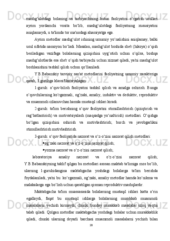 mashg‘ulotdagi   bolaning   va   tarbiyachining   butun   faoliyatini   o‘rgatish   usullari
ayrim   yordamchi   vosita   bo‘lib,   mashg‘ulotdagi   faoliyatning   xususiyatini
aniqlamaydi, u ta'limda tor ma'nodagi ahamiyatga ega.
Ayrim  metodlar  mashg‘ulot  ishining umumiy yo‘nalishini  aniqlamay, balki
usul sifatida namoyon bo‘ladi. Masalan, mashg‘ulot boshida she'r (hikoya) o‘qish
beriladigan   vazifaga   bolalarning   qiziqishini   uyg‘otish   uchun   o‘qilsa,   boshqa
mashg‘ulotlarda esa she'r o‘qish tarbiyachi uchun xizmat qiladi, ya'ni mashg‘ulot
boshlanishini tashkil qilish uchun qo‘llaniladi.
Y.B.Babanskiy   tasviriy   san'at   metodlarini   faoliyatning   umumiy   xarakteriga
qarab, 3 guruhga klassifikatsiyalagan:
1-guruh:   o‘quv-bilish   faoliyatini   tashkil   qilish   va   amalga   oshirish.   Bunga
o‘quvchilarning  ko‘rgazmali,  og‘zaki,  amaliy,  induktiv  va  deduktiv,  reproduktiv
va muammoli-izlanuvchan hamda mustaqil ishlari kiradi.
2-guruh:   ta'lim   berishning   o‘quv   faoliyatini   stimullashtirish   (qiziqtirish   va
rag‘batlantirish)   va   motivatsiyalash   (maqsadga   yo‘naltirish)   metodlari.   O‘qishga
bo‘lgan   qiziqishini   oshirish   va   motivlashtirish;   burch   va   javobgarlikni
stimullashtirish motivlashtirish.
3-guruh: o‘quv faoliyatida nazorat va o‘z-o‘zini nazorat qilish metodlari:
 og‘zaki nazorat va o‘z-o‘zini nazorat qilish;
 yozma nazorat va o‘z-o‘zini nazorat qilish;
laboratoriya   amaliy   nazorat   va   o‘z-o‘zini   nazorat   qilish;
Y.B Babanskiyning taklif qilgan bu metodlari asosan maktab ta'limiga mos bo‘lib,
ularning   l-guruhidangina   maktabgacha   yoshdagi   bolalarga   ta'lim   berishda
foydalaniladi, ya'ni bu: ko‘rgazmali, og‘zaki, amaliy metodlar hamda ko‘nikma va
malakalarga ega bo‘lish uchun qaratilgan qisman reproduktiv mashqlardir.
Maktabgacha   ta'lim   muassasasida   bolalarning   mustaqil   ishlari   katta   o‘rin
egallaydi,   faqat   bu   mustaqil   ishlarga   bolalarning   murakkab   muammoli
masalalarni   yechish   kirmaydi,   chunki   bunday   murakkab   masalalar   uzoq   vaqtni
talab qiladi. Qolgan metodlar maktabgacha yoshdagi  bolalar uchun murakkablik
qiladi,   chunki   ularning   deyarli   barchasi   muammoli   masalalarni   yechish   bilan
28