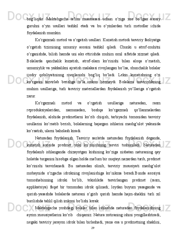bog‘liqdir.   Maktabgacha   ta'lim   muassasasi   uchun   o‘ziga   xos   bo‘lgan   asosiy
guruhni   o‘yin   usullari   tashkil   etadi   va   bu   o‘yinlardan   turli   metodlar   ichida
foydalanish mumkin.
Ko‘rgazmali metod va o‘rgatish usullari.  Kuzatish metodi tasviriy faoliyatga
o‘rgatish   tizimining   umumiy   asosini   tashkil   qiladi.   Chunki   u   atrof-muhitni
o‘rganishda,   bilish   hamda   uni   aks   ettirishda   muhim   omil   sifatida   xizmat   qiladi.
Bolalarda   qanchalik   kuzatish,   atrof-olam   ko‘rinishi   bilan   aloqa   o‘rnatish,
umumiylik va yakkalikni ajratish malakasi rivojlangan bo‘lsa, shunchalik bolalar
ijodiy   qobiliyatininng   rivojlanishi   bog‘liq   bo‘ladi.   Lekin   kuzatishning   o‘zi
ko‘rganni   tasvirlab   berishga   to‘la   imkon   bermaydi.   Bolalarni   tasviriylikning
muhim   usullariga,   turli   tasviriy   materiallardan   foydalanish   yo‘llariga   o‘rgatish
zarur.
Ko‘rgazmali   metod   va   o‘rgatish   usullariga   naturadan,   rasm
reproduksiyalaridan,   namunadan,   boshqa   ko‘rgazmali   qo‘llanmalardan
foydalanish,   alohida   predmetlarni   ko‘rib   chiqish,   tarbiyachi   tomonidan   tasviriy
usullarini   ko‘rsatib   berish,   bolalarning   bajargan   ishlarini   mashg‘ulot   yakunida
ko‘rsatish, ularni baholash kiradi.
Naturadan   foydalanish.   Tasviriy   san'atda   naturadan   foydalanish   deganda,
kuzatish   asosida   predmet   yoki   ko‘rinishning   tasviri   tushuniladi.   Naturadan
foydalanib   ishlanganda   chizayotgan   kishining   ko‘ziga   nisbatan   naturaning   qay
holatda turganini hisobga olgan holda ma'lum bir nuqtayi nazardan turib, predmet
ko‘rinishi   tasvirlanadi.   Bu   naturadan   olinib,   tasviriy   xususiyati   mashg‘ulot
mobaynida   o‘zgacha   idrokning   rivojlanishiga   ko‘nikma   beradi.Bunda   asosiysi
tomoshabinning   idroki   bo‘lib,   tekislikda   tasvirlangan   predmet   (rasm,
applikatsiya)   faqat   bir   tomondan   idrok   qilinadi;   loydan   buyum   yasaganda   va
qurish-yasashda   bolalarda   naturani   o‘girib   qurish   hamda   hajm-shaklni   turli   xil
burilishda tahlil qilish imkoni bo‘lishi kerak.
Maktabgacha   yoshdagi   bolalar   bilan   ishlashda   naturadan   foydalanishning
ayrim xususiyatlarini ko‘rib     chiqamiz. Natura xotiraning ishini yengillashtiradi,
negaki   tasviriy   jarayon   idrok   bilan   birlashadi,   yana   esa   u   predmetning   shaklini,
29 
