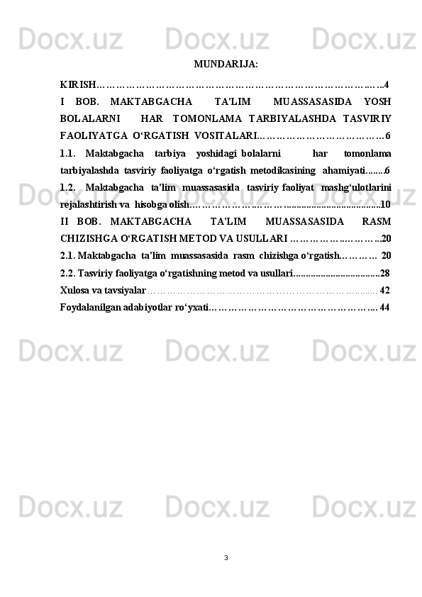 MUNDARIJA:
KIRISH……………………………………………………………………….…...4
I   BOB.   MAKTABGACHA     TA'LIM     MUASSASASIDA   YOSH
BOLALARNI            HAR     TOMONLAMA    TARBIYALASHDA    TASVIRIY
FAOLIYATGA  O‘RGATISH  VOSITALARI…………………………………6
1.1. Maktabgacha     tarbiya     yoshidagi   bolalarni             har       tomonlama
tarbiyalashda  tasviriy  faoliyatga  o‘rgatish  metodikasining   ahamiyati........6
1.2. Maktabgacha   ta'lim    muassasasida    tasviriy faoliyat    mashg‘ulotlarini
rejalashtirish va  hisobga olish.……………….……….......................................10
II   BOB.   MAKTABGACHA     TA'LIM     MUASSASASIDA     RASM
CHIZISHGA O‘RGATISH METOD VA USULLARI ……………..………...20
2.1. Maktabgacha  ta'lim  muassasasida  rasm  chizishga o‘rgatish………… 20
2.2. Tasviriy faoliyatga o‘rgatishning metod va usullari...................................2 8
Xulosa va tavsiyalar ……………………………………………………….........  42
Foydalanilgan adabiyotlar ro‘yxati………………………………………….... 44
 
3