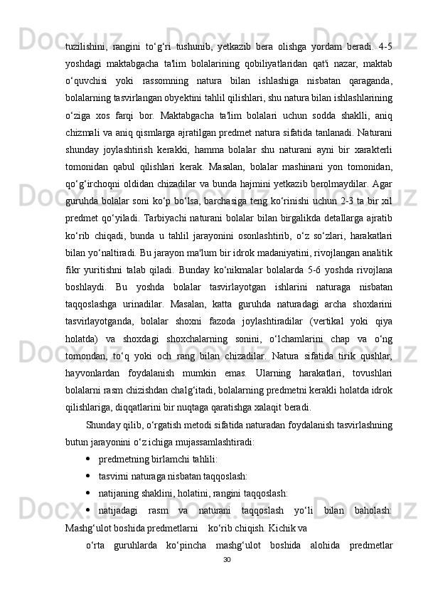 tuzilishini,   rangini   to‘g‘ri   tushunib,   yetkazib   bera   olishga   yordam   beradi.   4-5
yoshdagi   maktabgacha   ta'lim   bolalarining   qobiliyatlaridan   qat'i   nazar,   maktab
o‘quvchisi   yoki   rassomning   natura   bilan   ishlashiga   nisbatan   qaraganda,
bolalarning tasvirlangan obyektini tahlil qilishlari, shu natura bilan ishlashlarining
o‘ziga   xos   farqi   bor.   Maktabgacha   ta'lim   bolalari   uchun   sodda   shaklli,   aniq
chizmali va aniq qismlarga ajratilgan predmet natura sifatida tanlanadi. Naturani
shunday   joylashtirish   kerakki,   hamma   bolalar   shu   naturani   ayni   bir   xarakterli
tomonidan   qabul   qilishlari   kerak.   Masalan,   bolalar   mashinani   yon   tomonidan,
qo‘g‘irchoqni  oldidan chizadilar va bunda hajmini yetkazib berolmaydilar. Agar
guruhda bolalar soni  ko‘p bo‘lsa, barchasiga teng ko‘rinishi uchun 2-3 ta bir xil
predmet  qo‘yiladi. Tarbiyachi  naturani  bolalar  bilan birgalikda  detallarga  ajratib
ko‘rib   chiqadi,   bunda   u   tahlil   jarayonini   osonlashtirib,   o‘z   so‘zlari,   harakatlari
bilan yo‘naltiradi. Bu jarayon ma'lum bir idrok madaniyatini, rivojlangan analitik
fikr   yuritishni   talab   qiladi.   Bunday   ko‘nikmalar   bolalarda   5-6   yoshda   rivojlana
boshlaydi.   Bu   yoshda   bolalar   tasvirlayotgan   ishlarini   naturaga   nisbatan
taqqoslashga   urinadilar.   Masalan,   katta   guruhda   naturadagi   archa   shoxlarini
tasvirlayotganda,   bolalar   shoxni   fazoda   joylashtiradilar   (vertikal   yoki   qiya
holatda)   va   shoxdagi   shoxchalarning   sonini,   o‘lchamlarini   chap   va   o‘ng
tomondan,   to‘q   yoki   och   rang   bilan   chizadilar.   Natura   sifatida   tirik   qushlar,
hayvonlardan   foydalanish   mumkin   emas.   Ularning   harakatlari,   tovushlari
bolalarni rasm chizishdan chalg‘itadi, bolalarning predmetni kerakli holatda idrok
qilishlariga, diqqatlarini bir nuqtaga qaratishga xalaqit beradi.
Shunday qilib, o‘rgatish metodi sifatida naturadan foydalanish tasvirlashning
butun jarayonini o‘z ichiga mujassamlashtiradi:
 predmetning birlamchi tahlili:
 tasvirni naturaga nisbatan taqqoslash:
 natijaning shaklini, holatini, rangini taqqoslash:
 natijadagi   rasm   va   naturani   taqqoslash   yo‘li   bilan   baholash:
Mashg‘ulot boshida predmetlarni    ko‘rib chiqish. Kichik va
o‘rta   guruhlarda   ko‘pincha   mashg‘ulot   boshida   alohida   predmetlar
30