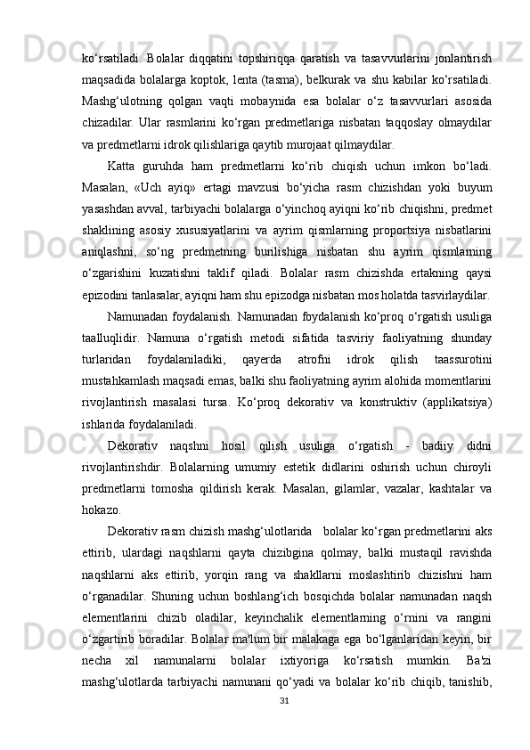 ko‘rsatiladi.   Bolalar   diqqatini   topshiriqqa   qaratish   va   tasavvurlarini   jonlantirish
maqsadida   bolalarga   koptok,   lenta   (tasma),   belkurak  va   shu   kabilar   ko‘rsatiladi.
Mashg‘ulotning   qolgan   vaqti   mobaynida   esa   bolalar   o‘z   tasavvurlari   asosida
chizadilar.   Ular   rasmlarini   ko‘rgan   predmetlariga   nisbatan   taqqoslay   olmaydilar
va predmetlarni idrok qilishlariga qaytib murojaat qilmaydilar.
Katta   guruhda   ham   predmetlarni   ko‘rib   chiqish   uchun   imkon   bo‘ladi.
Masalan,   «Uch   ayiq»   ertagi   mavzusi   bo‘yicha   rasm   chizishdan   yoki   buyum
yasashdan avval, tarbiyachi bolalarga o‘yinchoq ayiqni ko‘rib chiqishni, predmet
shaklining   asosiy   xususiyatlarini   va   ayrim   qismlarning   proportsiya   nisbatlarini
aniqlashni,   so‘ng   predmetning   burilishiga   nisbatan   shu   ayrim   qismlarning
o‘zgarishini   kuzatishni   taklif   qiladi.   Bolalar   rasm   chizishda   ertakning   qaysi
epizodini tanlasalar, ayiqni ham shu epizodga nisbatan mos holatda tasvirlaydilar.
Namunadan   foydalanish.   Namunadan foydalanish ko‘proq o‘rgatish usuliga
taalluqlidir.   Namuna   o‘rgatish   metodi   sifatida   tasviriy   faoliyatning   shunday
turlaridan   foydalaniladiki,   qayerda   atrofni   idrok   qilish   taassurotini
mustahkamlash maqsadi emas, balki shu faoliyatning ayrim alohida momentlarini
rivojlantirish   masalasi   tursa.   Ko‘proq   dekorativ   va   konstruktiv   (applikatsiya)
ishlarida foydalaniladi.
Dekorativ   naqshni   hosil   qilish   usuliga   o‘rgatish   -   badiiy   didni
rivojlantirishdir.   Bolalarning   umumiy   estetik   didlarini   oshirish   uchun   chiroyli
predmetlarni   tomosha   qildirish   kerak.   Masalan,   gilamlar,   vazalar,   kashtalar   va
hokazo.
Dekorativ rasm chizish mashg‘ulotlarida   bolalar ko‘rgan predmetlarini aks
ettirib,   ulardagi   naqshlarni   qayta   chizibgina   qolmay,   balki   mustaqil   ravishda
naqshlarni   aks   ettirib,   yorqin   rang   va   shakllarni   moslashtirib   chizishni   ham
o‘rganadilar.   Shuning   uchun   boshlang‘ich   bosqichda   bolalar   namunadan   naqsh
elementlarini   chizib   oladilar,   keyinchalik   elementlarning   o‘rnini   va   rangini
o‘zgartirib boradilar. Bolalar  ma'lum  bir  malakaga ega  bo‘lganlaridan keyin, bir
necha   xil   namunalarni   bolalar   ixtiyoriga   ko‘rsatish   mumkin.   Ba'zi
mashg‘ulotlarda   tarbiyachi   namunani   qo‘yadi   va   bolalar   ko‘rib   chiqib,   tanishib,
31 