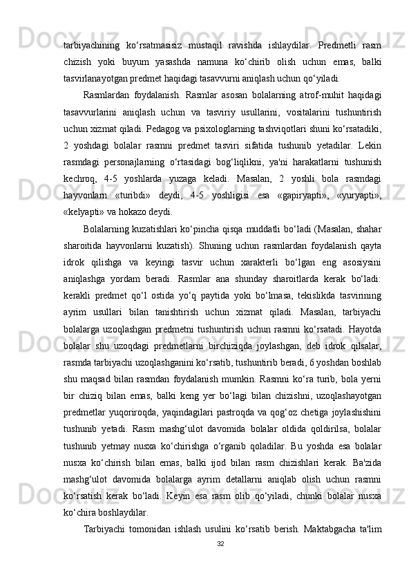 tarbiyachining   ko‘rsatmasisiz   mustaqil   ravishda   ishlaydilar.   Predmetli   rasm
chizish   yoki   buyum   yasashda   namuna   ko‘chirib   olish   uchun   emas,   balki
tasvirlanayotgan predmet haqidagi tasavvurni aniqlash uchun qo‘yiladi.
Rasmlardan   foydalanish.   Rasmlar   asosan   bolalarning   atrof-muhit   haqidagi
tasavvurlarini   aniqlash   uchun   va   tasviriy   usullarini,   vositalarini   tushuntirish
uchun xizmat qiladi. Pedagog va psixologlarning tashviqotlari shuni ko‘rsatadiki,
2   yoshdagi   bolalar   rasmni   predmet   tasviri   sifatida   tushunib   yetadilar.   Lekin
rasmdagi   personajlarning   o‘rtasidagi   bog‘liqlikni,   ya'ni   harakatlarni   tushunish
kechroq,   4-5   yoshlarda   yuzaga   keladi.   Masalan,   2   yoshli   bola   rasmdagi
hayvonlarn   «turibdi»   deydi,   4-5   yoshligisi   esa   «gapiryapti»,   «yuryapti»,
«kelyapti» va hokazo deydi.
Bolalarning kuzatishlari  ko‘pincha qisqa muddatli  bo‘ladi (Masalan, shahar
sharoitida   hayvonlarni   kuzatish).   Shuning   uchun   rasmlardan   foydalanish   qayta
idrok   qilishga   va   keyingi   tasvir   uchun   xarakterli   bo‘lgan   eng   asosiysini
aniqlashga   yordam   beradi.   Rasmlar   ana   shunday   sharoitlarda   kerak   bo‘ladi:
kerakli   predmet   qo‘l   ostida   yo‘q   paytida   yoki   bo‘lmasa,   tekislikda   tasvirining
ayrim   usullari   bilan   tanishtirish   uchun   xizmat   qiladi.   Masalan,   tarbiyachi
bolalarga   uzoqlashgan   predmetni   tushuntirish   uchun   rasmni   ko‘rsatadi.   Hayotda
bolalar   shu   uzoqdagi   predmetlarni   birchiziqda   joylashgan,   deb   idrok   qilsalar,
rasmda tarbiyachi uzoqlashganini ko‘rsatib, tushuntirib beradi, 6 yoshdan boshlab
shu   maqsad   bilan   rasmdan   foydalanish   mumkin.   Rasmni   ko‘ra   turib,   bola   yerni
bir   chiziq   bilan   emas,   balki   keng   yer   bo‘lagi   bilan   chizishni,   uzoqlashayotgan
predmetlar   yuqoriroqda,  yaqindagilari   pastroqda   va  qog‘oz  chetiga   joylashishini
tushunib   yetadi.   Rasm   mashg‘ulot   davomida   bolalar   oldida   qoldirilsa,   bolalar
tushunib   yetmay   nusxa   ko‘chirishga   o‘rganib   qoladilar.   Bu   yoshda   esa   bolalar
nusxa   ko‘chirish   bilan   emas,   balki   ijod   bilan   rasm   chizishlari   kerak.   Ba'zida
mashg‘ulot   davomida   bolalarga   ayrim   detallarni   aniqlab   olish   uchun   rasmni
ko‘rsatish   kerak   bo‘ladi.   Keyin   esa   rasm   olib   qo‘yiladi,   chunki   bolalar   nusxa
ko‘chira boshlaydilar.
Tarbiyachi   tomonidan   ishlash   usulini   ko‘rsatib   berish.   Maktabgacha   ta'lim
32 