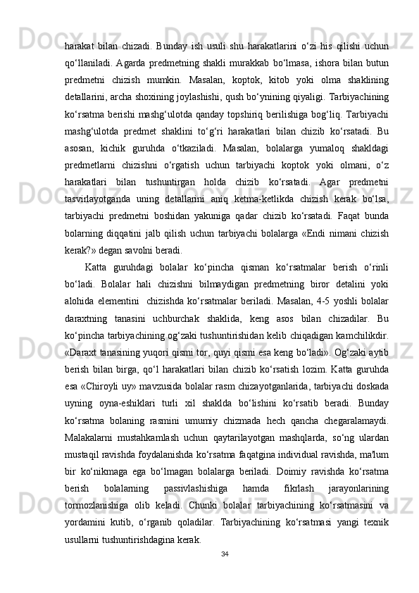 harakat   bilan   chizadi.   Bunday   ish   usuli   shu   harakatlarini   o‘zi   his   qilishi   uchun
qo‘llaniladi.   Agarda   predmetning   shakli   murakkab   bo‘lmasa,   ishora   bilan   butun
predmetni   chizish   mumkin.   Masalan,   koptok,   kitob   yoki   olma   shaklining
detallarini, archa shoxining joylashishi, qush bo‘ynining qiyaligi. Tarbiyachining
ko‘rsatma   berishi   mashg‘ulotda   qanday   topshiriq   berilishiga   bog‘liq.   Tarbiyachi
mashg‘ulotda   predmet   shaklini   to‘g‘ri   harakatlari   bilan   chizib   ko‘rsatadi.   Bu
asosan,   kichik   guruhda   o‘tkaziladi.   Masalan,   bolalarga   yumaloq   shakldagi
predmetlarni   chizishni   o‘rgatish   uchun   tarbiyachi   koptok   yoki   olmani,   o‘z
harakatlari   bilan   tushuntirgan   holda   chizib   ko‘rsatadi.   Agar   predmetni
tasvirlayotganda   uning   detallarini   aniq   ketma-ketlikda   chizish   kerak   bo‘lsa,
tarbiyachi   predmetni   boshidan   yakuniga   qadar   chizib   ko‘rsatadi.   Faqat   bunda
bolarning   diqqatini   jalb   qilish   uchun   tarbiyachi   bolalarga   «Endi   nimani   chizish
kerak?» degan savolni beradi.
Katta   guruhdagi   bolalar   ko‘pincha   qisman   ko‘rsatmalar   berish   o‘rinli
bo‘ladi.   Bolalar   hali   chizishni   bilmaydigan   predmetning   biror   detalini   yoki
alohida   elementini     chizishda   ko‘rsatmalar   beriladi.   Masalan,   4-5   yoshli   bolalar
daraxtning   tanasini   uchburchak   shaklida,   keng   asos   bilan   chizadilar.   Bu
ko‘pincha tarbiyachining og‘zaki tushuntirishidan kelib chiqadigan kamchilikdir.
«Daraxt tanasining yuqori qismi tor, quyi qismi esa keng bo‘ladi». Og‘zaki aytib
berish   bilan   birga,   qo‘l   harakatlari   bilan   chizib   ko‘rsatish   lozim.   Katta   guruhda
esa «Chiroyli uy» mavzusida bolalar rasm chizayotganlarida, tarbiyachi doskada
uyning   oyna-eshiklari   turli   xil   shaklda   bo‘lishini   ko‘rsatib   beradi.   Bunday
ko‘rsatma   bolaning   rasmini   umumiy   chizmada   hech   qancha   chegaralamaydi.
Malakalarni   mustahkamlash   uchun   qaytarilayotgan   mashqlarda,   so‘ng   ulardan
mustaqil ravishda foydalanishda ko‘rsatma faqatgina individual ravishda, ma'lum
bir   ko‘nikmaga   ega   bo‘lmagan   bolalarga   beriladi.   Doimiy   ravishda   ko‘rsatma
berish   bolalarning   passivlashishiga   hamda   fikrlash   jarayonlarining
tormozlanishiga   olib   keladi.   Chunki   bolalar   tarbiyachining   ko‘rsatmasini   va
yordamini   kutib,   o‘rganib   qoladilar.   Tarbiyachining   ko‘rsatmasi   yangi   texnik
usullarni tushuntirishdagina kerak.
34