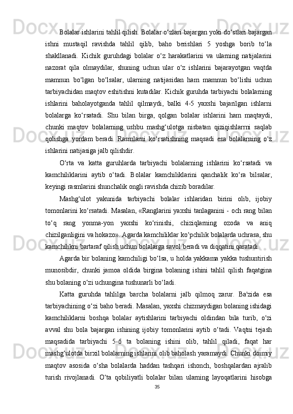 Bolalar  ishlarini  tahlil qilish.  Bolalar o‘zlari bajargan yoki do‘stlari bajargan
ishni   mustaqil   ravishda   tahlil   qilib,   baho   berishlari   5   yoshga   borib   to‘la
shakllanadi.   Kichik   guruhdagi   bolalar   o‘z   harakatlarini   va   ularning   natijalarini
nazorat   qila   olmaydilar,   shuning   uchun   ular   o‘z   ishlarini   bajarayotgan   vaqtda
mamnun   bo‘lgan   bo‘lsalar,   ularning   natijasidan   ham   mamnun   bo‘lishi   uchun
tarbiyachidan maqtov eshitishni kutadilar. Kichik guruhda tarbiyachi bolalarning
ishlarini   baholayotganda   tahlil   qilmaydi,   balki   4-5   yaxshi   bajarilgan   ishlarni
bolalarga   ko‘rsatadi.   Shu   bilan   birga,   qolgan   bolalar   ishlarini   ham   maqtaydi,
chunki   maqtov   bolalarning   ushbu   mashg‘ulotga   nisbatan   qiziqishlarrni   saqlab
qolishga   yordam   beradi.   Rasmlarni   ko‘rsatishning   maqsadi   esa   bolalarning   o‘z
ishlarini natijasiga jalb qilishdir.
O‘rta   va   katta   guruhlarda   tarbiyachi   bolalarning   ishlarini   ko‘rsatadi   va
kamchiliklarini   aytib   o‘tadi.   Bolalar   kamchiliklarini   qanchalik   ko‘ra   bilsalar,
keyingi rasmlarini shunchalik ongli ravishda chizib boradilar.
Mashg‘ulot   yakunida   tarbiyachi   bolalar   ishlaridan   birini   olib,   ijobiy
tomonlarini ko‘rsatadi. Masalan, «Ranglarini yaxshi  tanlaganini - och rang bilan
to‘q   rang   yonma-yon   yaxshi   ko‘rinishi,   chiziqlarning   ozoda   va   aniq
chizilganligini va hokazo». Agarda kamchiliklar ko‘pchilik bolalarda uchrasa, shu
kamchilikni bartaraf qilish uchun bolalarga savol beradi va diqqatini qaratadi.
Agarda bir bolaning kamchiligi bo‘lsa, u holda yakkama yakka tushuntirish
munosibdir,   chunki   jamoa   oldida   birgina   bolaning   ishini   tahlil   qilish   faqatgina
shu bolaning o‘zi uchungina tushunarli bo‘ladi.
Katta   guruhda   tahlilga   barcha   bolalarni   jalb   qilmoq   zarur.   Ba'zida   esa
tarbiyachining o‘zi baho beradi. Masalan, yaxshi chizmaydigan bolaning ishidagi
kamchiliklarni   boshqa   bolalar   aytishlarini   tarbiyachi   oldindan   bila   turib,   o‘zi
avval   shu   bola   bajargan   ishining   ijobiy   tomonlarini   aytib   o‘tadi.   Vaqtni   tejash
maqsadida   tarbiyachi   5-6   ta   bolaning   ishini   olib,   tahlil   qiladi,   faqat   har
mashg‘ulotda birxil bolalarning ishlarini olib baholash yaramaydi. Chunki doimiy
maqtov   asosida   o‘sha   bolalarda   haddan   tashqari   ishonch,   boshqalardan   ajralib
turish   rivojlanadi.   O‘ta   qobiliyatli   bolalar   bilan   ularning   layoqatlarini   hisobga
35 