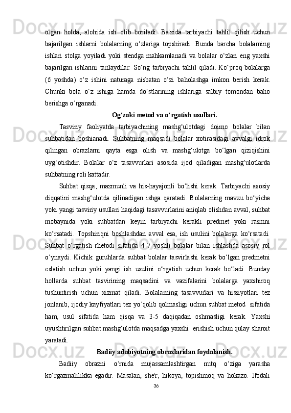 olgan   holda,   alohida   ish   olib   boriladi.   Ba'zida   tarbiyachi   tahlil   qilish   uchun
bajarilgan   ishlarni   bolalarning   o‘zlariga   topshiradi.   Bunda   barcha   bolalarning
ishlari   stolga   yoyiladi   yoki   stendga   mahkamlanadi   va   bolalar   o‘zlari   eng   yaxshi
bajarilgan   ishlarini   tanlaydilar.   So‘ng   tarbiyachi   tahlil   qiladi.   Ko‘proq   bolalarga
(6   yoshda)   o‘z   ishini   naturaga   nisbatan   o‘zi   baholashga   imkon   berish   kerak.
Chunki   bola   o‘z   ishiga   hamda   do‘stlarining   ishlariga   salbiy   tomondan   baho
berishga o‘rganadi.
Og‘zaki metod va o‘rgatish usullari.
Tasviriy   faoliyatda   tarbiyachining   mashg‘ulotdagi   doimo   bolalar   bilan
suhbatidan   boshianadi.   Suhbatning   maqsadi   bolalar   xotirasidagi   avvalgi   idrok
qilingan   obrazlarni   qayta   esga   olish   va   mashg‘ulotga   bo‘lgan   qiziqishini
uyg‘otishdir.   Bolalar   o‘z   tasavvurlari   asosida   ijod   qiladigan   mashg‘ulotlarda
suhbatning roli kattadir.
Suhbat   qisqa,   mazmunli   va   his-hayajonli   bo‘lishi   kerak.   Tarbiyachi   asosiy
diqqatini   mashg‘ulotda   qilinadigan   ishga   qaratadi.   Bolalarning   mavzu   bo‘yicha
yoki yangi tasviriy usullari haqidagi tasavvurlarini aniqlab olishdan avval, suhbat
mobaynida   yoki   suhbatdan   keyin   tarbiyachi   kerakli   predmet   yoki   rasmni
ko‘rsatadi.   Topshiriqni   boshlashdan   avval   esa,   ish   usulini   bolalarga   ko‘rsatadi.
Suhbat   o‘rgatish   rhetodi   sifatida   4-7   yoshli   bolalar   bilan   ishlashda   asosiy   rol
o‘ynaydi.   Kichik   guruhlarda   suhbat   bolalar   tasvirlashi   kerak   bo‘lgan   predmetni
eslatish   uchun   yoki   yangi   ish   usulini   o‘rgatish   uchun   kerak   bo‘ladi.   Bunday
hollarda   suhbat   tasvirining   maqsadini   va   vazifalarini   bolalarga   yaxshiroq
tushuntirish   uchun   xizmat   qiladi.   Bolalarning   tasavvurlari   va   hissiyotlari   tez
jonlanib, ijodiy kayfiyatlari tez yo‘qolib qolmasligi uchun suhbat metod   sifatida
ham,   usul   sifatida   ham   qisqa   va   3-5   daqiqadan   oshmasligi   kerak.   Yaxshi
uyushtirilgan suhbat mashg‘ulotda maqsadga yaxshi  erishish uchun qulay sharoit
yaratadi.
Badiiy adabiyotning obrazlaridan foydalanish.
Badiiy   obrazni   o‘rnida   mujassamlashtirgan   nutq   o‘ziga   yarasha
ko‘rgazmalilikka   egadir.   Masalan,   she'r,   hikoya,   topishmoq   va   hokazo.   Ifodali
36