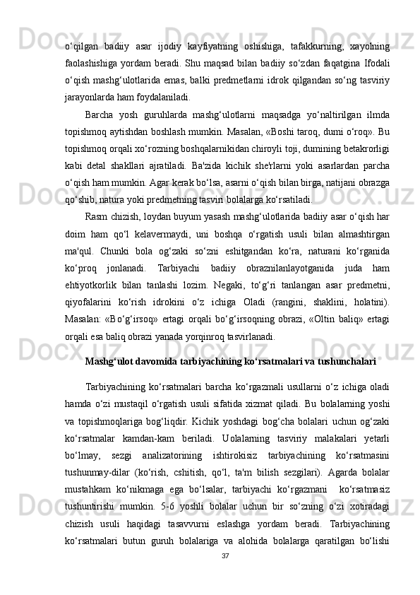 o‘qilgan   badiiy   asar   ijodiy   kayfiyatning   oshishiga,   tafakkurning,   xayolning
faolashishiga  yordam  beradi.  Shu  maqsad  bilan  badiiy so‘zdan  faqatgina   Ifodali
o‘qish   mashg‘ulotlarida   emas,   balki   predmetlarni   idrok   qilgandan   so‘ng   tasviriy
jarayonlarda ham foydalaniladi.
Barcha   yosh   guruhlarda   mashg‘ulotlarni   maqsadga   yo‘naltirilgan   ilmda
topishmoq aytishdan boshlash mumkin. Masalan, «Boshi taroq, dumi o‘roq». Bu
topishmoq orqali xo‘rozning boshqalarnikidan chiroyli toji, dumining betakrorligi
kabi   detal   sh akllari   ajratiladi.   Ba'zida   kichik   she'rlarni   yoki   asarlardan   parcha
o‘qish ham mumkin. Agar kerak bo‘lsa, asarni o‘qish bilan birga, natijani obrazga
qo‘shib, natura yoki predmetning tasviri bolalarga  ko‘rsatiladi.
Rasm chizish, loydan buyum yasash mashg‘ulotlarida badiiy asar o‘qish har
doim   ham   qo‘l   kelavermaydi,   uni   boshqa   o‘rgatish   usuli   bilan   almashtirgan
ma'qul.   Chunki   bola   og‘zaki   so‘zni   eshitgandan   ko‘ra,   naturani   ko‘rganida
ko‘proq   jonlanadi.   Tarbiyachi   badiiy   obraznilanlayotganida   juda   ham
ehtiyotkorlik   bilan   tanlashi   lozim.   Negaki,   to‘g‘ri   tanlangan   asar   predmetni,
qiyofalarini   ko‘rish   idrokini   o‘z   ichiga   Oladi   (rangini,   shaklini,   holatini).
Masalan:   «Bo‘g‘irsoq»   ertagi   orqali   bo‘g‘irsoqning   obrazi,   «Oltin   baliq»   ertagi
orqali esa baliq obrazi yanada yorqinroq tasvirlanadi.
Mashg‘ulot davomida tarbiyachining ko‘rsatmalari va  tushunchalari
Tarbiyachining   ko‘rsatmalari   barcha   ko‘rgazmali   usullarni   o‘z   ichiga   oladi
hamda   o‘zi   mustaqil   o‘rgatish   usuli   sifatida   xizmat   qiladi.   Bu   bolalarning   yoshi
va   topishmoqlariga   bog‘liqdir.   Kichik   yoshdagi   bog‘cha   bolalari   uchun   og‘zaki
ko‘rsatmalar   kamdan-kam   beriladi.   Uolalarning   tasviriy   malakalari   yetarli
bo‘lmay,   sezgi   analizatorining   ishtirokisiz   tarbiyachining   ko‘rsatmasini
tushunmay-dilar   (ko‘rish,   cshitish,   qo‘l,   ta'm   bilish   sezgilari).   Agarda   bolalar
mustahkam   ko‘nikmaga   ega   bo‘lsalar,   tarbiyachi   ko‘rgazmani     ko‘rsatmasiz
tushuntirishi   mumkin.   5-6   yoshli   bolalar   uchun   bir   so‘zning   o‘zi   xotiradagi
chizish   usuli   haqidagi   tasavvurni   eslashga   yordam   beradi.   Tarbiyachining
ko‘rsatmalari   butun   guruh   bolalariga   va   alohida   bolalarga   qaratilgan   bo‘lishi
37 