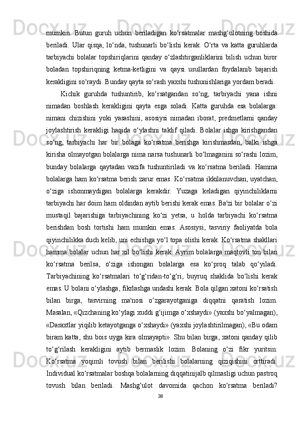 mumkin.   Butun   guruh   uchun   beriladigan   ko‘rsatmalar   mashg‘ulotning   boshida
beriladi.   Ular   qisqa,   lo‘nda,   tushunarli   bo‘lishi   kerak.   O‘rta   va   katta   guruhlarda
tarbiyachi   bolalar   topshiriqlarini   qanday   o‘zlashtirganliklarini   bilish   uchun   biror
boladan   topshiriqning   ketma-ketligini   va   qaysi   usullardan   foydalanib   bajarish
kerakligini so‘raydi. Bunday qayta so‘rash yaxshi tushunishlariga yordam beradi.
Kichik   guruhda   tushuntirib,   ko‘rsatgandan   so‘ng,   tarbiyachi   yana   ishni
nimadan   boshlash   kerakligini   qayta   esga   soladi.   Katta   guruhda   esa   bolalarga:
nimani   chizishini   yoki   yasashini,   asosiysi   nimadan   iborat,   predmetlarni   qanday
joylashtirish   kerakligi   haqida   o‘ylashni   taklif   qiladi.   Bolalar   ishga   kirishgandan
so‘ng,   tarbiyachi   har   bir   bolaga   ko‘rsatma   berishga   kirishmasdan,   balki   ishga
kirisha olmayotgan bolalarga nima narsa tushunarli bo‘lmaganini so‘rashi lozim,
bunday   bolalarga   qaytadan   vazifa   tushuntiriladi   va   ko‘rsatma   beriladi.   Hamma
bolalarga ham ko‘rsatma berish zarur emas. Ko‘rsatma ikkilanuvchan, uyatchan,
o‘ziga   ishonmaydigan   bolalarga   kerakdir.   Yuzaga   keladigan   qiyinchiliklarni
tarbiyachi har doim ham oldindan aytib berishi kerak emas. Ba'zi bir bolalar o‘zi
mustaqil   bajarishiga   tarbiyachining   ko‘zi   yetsa,   u   holda   tarbiyachi   ko‘rsatma
berishdan   bosh   tortishi   ham   mumkin   emas.   Asosiysi,   tasviriy   faoliyatda   bola
qiyinchilikka duch kelib, uni echishga yo‘l topa olishi kerak. Ko‘rsatma shakllari
hamma bolalar uchun har xil bo‘lishi kerak. Ayrim bolalarga maqtovli ton bilan
ko‘rsatma   berilsa,   o‘ziga   ishongan   bolalarga   esa   ko‘proq   talab   qo‘yiladi.
Tarbiyachining   ko‘rsatmalari   to‘g‘ridan-to‘g‘ri,   buyruq   shaklida   bo‘lishi   kerak
emas. U bolani o‘ylashga, fikrlashga undashi kerak. Bola qilgan xatoni ko‘rsatish
bilan   birga,   tasvirning   ma'nosi   o‘zgarayotganiga   diqqatni   qaratish   lozim.
Masalan, «Qizchaning ko‘ylagi xuddi g‘ijimga o‘xshaydi» (yaxshi bo‘yalmagan),
«Daraxtlar yiqilib ketayotganga o‘xshaydi» (yaxshi joylashtirilmagan), «Bu odam
biram katta, shu bois uyga kira olmayapti». Shu bilan birga, xatoni qanday qilib
to‘g‘rilash   kerakligini   aytib   bermaslik   lozim.   Bolaning   o‘zi   fikr   yuritsin.
Ko‘rsatma   yoqimli   tovush   bilan   berilishi   bolalarning   qiziqishini   orttiradi.
Individual ko‘rsatmalar boshqa bolalarning diqqatinijalb qilmasligi uchun pastroq
tovush   bilan   beriladi.   Mashg‘ulot   davomida   qachon   ko‘rsatma   beriladi?
38 