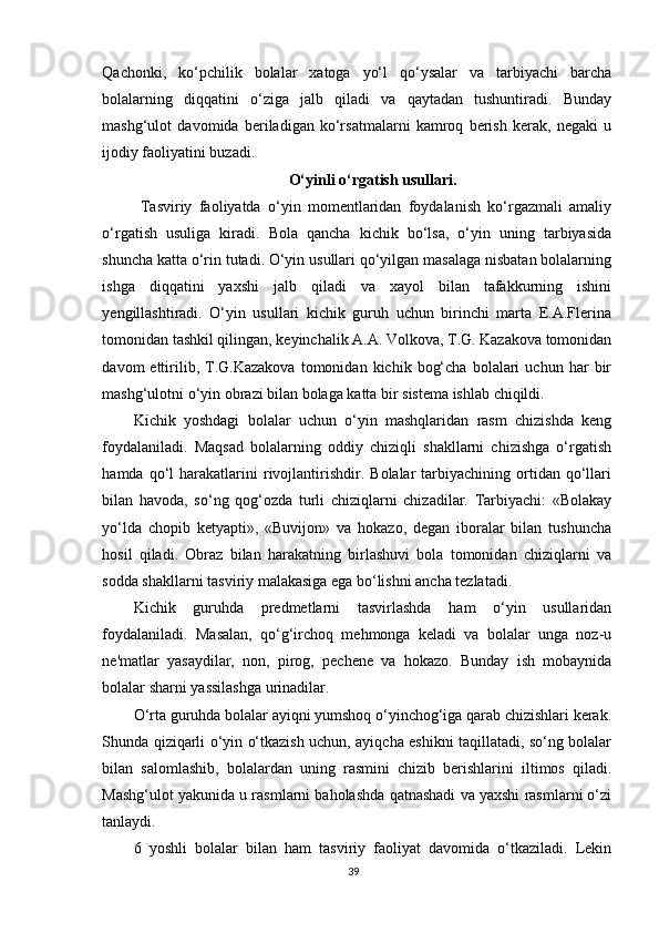 Qachonki,   ko‘pchilik   bolalar   xatoga   yo‘l   qo‘ysalar   va   tarbiyachi   barcha
bolalarning   diqqatini   o‘ziga   jalb   qiladi   va   qaytadan   tushuntiradi.   Bunday
mashg‘ulot   davomida   beriladigan   ko‘rsatmalarni   kamroq   berish   kerak,   negaki   u
ijodiy faoliyatini buzadi.
O‘yinli o‘rgatish usullari.
  Tasviriy   faoliyatda   o‘yin   momentlaridan   foydalanish   ko‘rgazmali   amaliy
o‘rgatish   usuliga   kiradi.   Bola   qancha   kichik   bo‘lsa,   o‘yin   uning   tarbiyasida
shuncha katta o‘rin tutadi. O‘yin usullari qo‘yilgan masalaga nisbatan bolalarning
ishga   diqqatini   yaxshi   jalb   qiladi   va   xayol   bilan   tafakkurning   ishini
yengillashtiradi.   O‘yin   usullari   kichik   guruh   uchun   birinchi   marta   E.A.Flerina
tomonidan tashkil qilingan, keyinchalik A.A. Volkova, T.G. Kazakova tomonidan
davom   ettirilib,  T.G.Kazakova   tomonidan  kichik   bog‘cha   bolalari   uchun   har   bir
mashg‘ulotni o‘yin obrazi bilan bolaga katta bir sistema ishlab chiqildi.
Kichik   yoshdagi   bolalar   uchun   o‘yin   mashqlaridan   rasm   chizishda   keng
foydalaniladi.   Maqsad   bolalarning   oddiy   chiziqli   shakllarni   chizishga   o‘rgatish
hamda   qo‘l   harakatlarini   rivojlantirishdir.   Bolalar   tarbiyachining   ortidan   qo‘llari
bilan   havoda,   so‘ng   qog‘ozda   turli   chiziqlarni   chizadilar.   Tarbiyachi:   «Bolakay
yo‘lda   chopib   ketyapti»,   «Buvijon»   va   hokazo,   degan   iboralar   bilan   tushuncha
hosil   qiladi.   Obraz   bilan   harakatning   birlashuvi   bola   tomonidan   chiziqlarni   va
sodda shakllarni tasviriy malakasiga ega bo‘lishni ancha tezlatadi.
Kichik   guruhda   predmetlarni   tasvirlashda   ham   o‘yin   usullaridan
foydalaniladi.   Masalan,   qo‘g‘irchoq   mehmonga   keladi   va   bolalar   unga   noz-u
ne'matlar   yasaydilar,   non,   pirog,   pechene   va   hokazo.   Bunday   ish   mobaynida
bolalar sharni yassilashga urinadilar.
O‘rta guruhda bolalar ayiqni yumshoq o‘yinchog‘iga qarab chizishlari kerak.
Shunda qiziqarli o‘yin o‘tkazish uchun, ayiqcha eshikni taqillatadi, so‘ng bolalar
bilan   salomlashib,   bolalardan   uning   rasmini   chizib   berishlarini   iltimos   qiladi.
Mashg‘ulot yakunida u rasmlarni baholashda qatnashadi va yaxshi rasmlarni o‘zi
tanlaydi.
6   yoshli   bolalar   bilan   ham   tasviriy   faoliyat   davomida   o‘tkaziladi.   Lekin
39