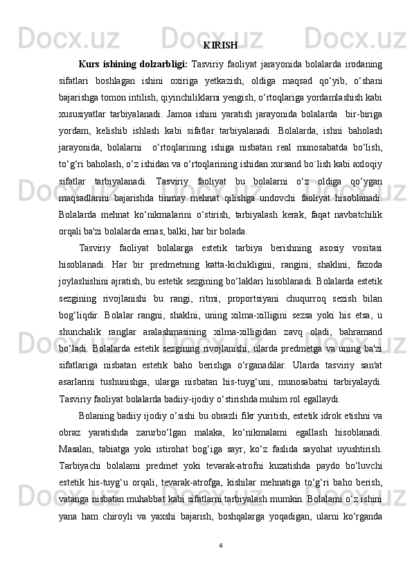 KIRISH
Kurs   ishining   dolzarbligi:   Tasviriy   faoliyat   jarayonida   bolalarda   irodaning
sifatlari   boshlagan   ishini   oxiriga   yetkazish,   oldiga   maqsad   qo‘yib,   o‘shani
bajarishga tomon intilish, qiyinchiliklarni yengish, o‘rtoqlariga yordamlashish kabi
xususiyatlar   tarbiyalanadi.   Jamoa   ishini   yaratish   jarayonida   bolalarda     bir-biriga
yordam,   kelishib   ishlash   kabi   sifatlar   tarbiyalanadi.   Bolalarda,   ishni   baholash
jarayonida,   bolalarni     o‘rtoqlarining   ishiga   nisbatan   real   munosabatda   bo‘lish,
to‘g‘ri baholash, o‘z ishidan va o‘rtoqlarining ishidan xursand bo`lish kabi axloqiy
sifatlar   tarbiyalanadi.   Tasviriy   faoliyat   bu   bolalarni   o‘z   oldiga   qo‘ygan
maqsadlarini   bajarishda   tinmay   mehnat   qilishga   undovchi   faoliyat   hisoblanadi.
Bolalarda   mehnat   ko‘nikmalarini   o‘stirish,   tarbiyalash   kerak,   faqat   navbatchilik
orqali ba'zi bolalarda emas, balki, har bir bolada. 
Tasviriy   faoliyat   bolalarga   estetik   tarbiya   berishning   asosiy   vositasi
hisoblanadi.   Har   bir   predmetning   katta-kichikligini,   rangini,   shaklini,   fazoda
joylashishini ajratish, bu estetik sezgining bo‘laklari hisoblanadi. Bolalarda estetik
sezgining   rivojlanishi   bu   rangi,   ritmi,   proportsiyani   chuqurroq   sezish   bilan
bog‘liqdir.   Bolalar   rangni,   shaklni,   uning   xilma-xilligini   sezsa   yoki   his   etsa,   u
shunchalik   ranglar   aralashmasining   xilma-xilligidan   zavq   oladi,   bahramand
bo‘ladi.   Bolalarda   estetik   sezgining   rivojlanishi,   ularda   predmetga   va   uning   ba'zi
sifatlariga   nisbatan   estetik   baho   berishga   o‘rganadilar.   Ularda   tasviriy   san'at
asarlarini   tushunishga,   ularga   nisbatan   his-tuyg‘uni,   munosabatni   tarbiyalaydi.
Tasviriy faoliyat bolalarda badiiy-ijodiy o‘stirishda muhim rol egallaydi. 
Bolaning badiiy ijodiy o‘sishi bu obrazli fikr yuritish, estetik idrok etishni va
obraz   yaratishda   zarurbo‘lgan   malaka,   ko‘nikmalami   egallash   hisoblanadi.
Masalan,   tabiatga   yoki   istirohat   bog‘iga   sayr,   ko‘z   faslida   sayohat   uyushtirish.
Tarbiyachi   bolalami   predmet   yoki   tevarak-atrofni   kuzatishda   paydo   bo‘luvchi
estetik   his-tuyg‘u   orqali,   tevarak-atrofga,   kishilar   mehnatiga   to‘g‘ri   baho   berish,
vatanga nisbatan muhabbat kabi sifatlarni tarbiyalash mumkin. Bolalami o‘z ishini
yana   ham   chiroyli   va   yaxshi   bajarish,   boshqalarga   yoqadigan,   ularni   ko‘rganda
4 