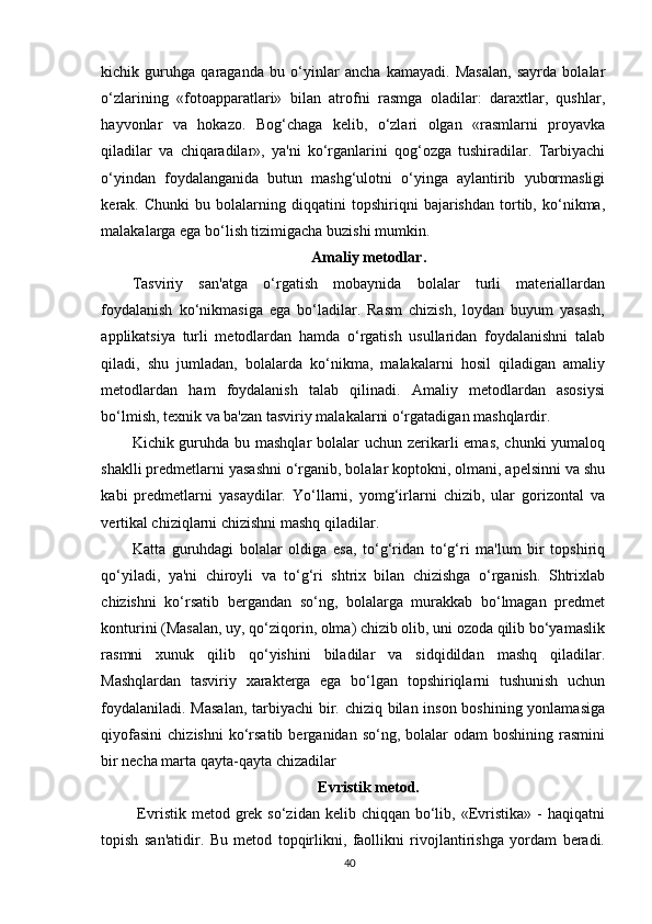 kichik   guruhga   qaraganda   bu   o‘yinlar   ancha   kamayadi.   Masalan,   sayrda   bolalar
o‘zlarining   «fotoapparatlari»   bilan   atrofni   rasmga   oladilar:   daraxtlar,   qushlar,
hayvonlar   va   hokazo.   Bog‘chaga   kelib,   o‘zlari   olgan   «rasmlarni   proyavka
qiladilar   va   chiqaradilar»,   ya'ni   ko‘rganlarini   qog‘ozga   tushiradilar.   Tarbiyachi
o‘yindan   foydalanganida   butun   mashg‘ulotni   o‘yinga   aylantirib   yubormasligi
kerak.   Chunki   bu   bolalarning   diqqatini   topshiriqni   bajarishdan   tortib,   ko‘nikma,
malakalarga ega bo‘lish tizimigacha buzishi mumkin.
Amaliy metodlar.
Tasviriy   san'atga   o‘rgatish   mobaynida   bolalar   turli   materiallardan
foydalanish   ko‘nikmasiga   ega   bo‘ladilar.   Rasm   chizish,   loydan   buyum   yasash,
applikatsiya   turli   metodlardan   hamda   o‘rgatish   usullaridan   foydalanishni   talab
qiladi,   shu   jumladan,   bolalarda   ko‘nikma,   malakalarni   hosil   qiladigan   amaliy
metodlardan   ham   foydalanish   talab   qilinadi.   Amaliy   metodlardan   asosiysi
bo‘lmish, texnik va ba'zan tasviriy malakalarni o‘rgatadigan mashqlardir.
Kichik guruhda bu mashqlar  bolalar uchun zerikarli  emas, chunki  yumaloq
shaklli predmetlarni yasashni o‘rganib, bolalar koptokni, olmani, apelsinni va shu
kabi   predmetlarni   yasaydilar.   Yo‘llarni,   yomg‘irlarni   chizib,   ular   gorizontal   va
vertikal chiziqlarni chizishni mashq qiladilar.
Katta   guruhdagi   bolalar   oldiga   esa,   to‘g‘ridan   to‘g‘ri   ma'lum   bir   topshiriq
qo‘yiladi,   ya'ni   chiroyli   va   to‘g‘ri   shtrix   bilan   chizishga   o‘rganish.   Shtrixlab
chizishni   ko‘rsatib   bergandan   so‘ng,   bolalarga   murakkab   bo‘lmagan   predmet
konturini (Masalan, uy, qo‘ziqorin, olma) chizib olib, uni ozoda qilib bo‘yamaslik
rasmni   xunuk   qilib   qo‘yishini   biladilar   va   sidqidildan   mashq   qiladilar.
Mashqlardan   tasviriy   xarakterga   ega   bo‘lgan   topshiriqlarni   tushunish   uchun
foydalaniladi. Masalan, tarbiyachi bir. chiziq bilan inson boshining yonlamasiga
qiyofasini   chizishni  ko‘rsatib  berganidan  so‘ng,  bolalar   odam   boshining  rasmini
bir necha marta qayta-qayta chizadilar
Evristik  metod.
  Evristik  metod  grek  so‘zidan  kelib chiqqan  bo‘lib,  «Evristika»  -  haqiqatni
topish   san'atidir.   Bu   metod   topqirlikni,   faollikni   rivojlantirishga   yordam   beradi.
40
