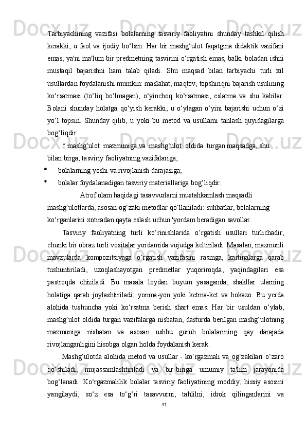 Tarbiyachining   vazifasi   bolalarning   tasviriy   faoliyatini   shunday   tashkil   qilish
kerakki,  u  faol  va  ijodiy  bo‘lsin.  Har   bir  mashg‘ulot  faqatgina  didaktik  vazifani
emas, ya'ni ma'lum bir predmetning tasvirini o‘rgatish emas, balki boladan ishni
mustaqil   bajarishni   ham   talab   qiladi.   Shu   maqsad   bilan   tarbiyachi   turli   xil
usullardan foydalanishi mumkin: maslahat, maqtov, topshiriqni bajarish usulining
ko‘rsatmasi   (to‘liq   bo‘lmagan),   o‘yinchoq   ko‘rsatmasi,   eslatma   va   shu   kabilar.
Bolani   shunday   holatga   qo‘yish   kerakki,   u   o‘ylagan   o‘yini   bajarishi   uchun   o‘zi
yo‘l   topsin.   Shunday   qilib,   u   yoki   bu   metod   va   usullarni   tanlash   quyidagilarga
bog‘liqdir:
* mashg‘ulot  mazmuniga va  mashg‘ulot  oldida  turgan maqsadga, shu 
bilan birga, tasviriy faoliyatning vazifalariga;
* bolalarning yoshi va rivojlanish darajasiga;
* bolalar foydalanadigan tasviriy materiallariga bog‘liqdir.
Atrof olam haqidagi tasavvurlarni mustahkamlash maqsadli 
mashg‘ulotlarda, asosan og‘zaki metodlar qo‘llaniladi: suhbatlar, bolalarning 
ko‘rganlarini xotiradan qayta eslash uchun 'yordam beradigan savollar.
Tasviriy   faoliyatning   turli   ko‘rinishlarida   o‘rgatish   usullari   turlichadir,
chunki bir obraz turli vositalar yordamida vujudga keltiriladi. Masalan, mazmunli
mavzularda   kompozitsiyaga   o‘rgatish   vazifasini   rasmga,   kartinalarga   qarab
tushuntiriladi,   uzoqlashayotgan   predmetlar   yuqoriroqda,   yaqindagilari   esa
pastroqda   chiziladi.   Bu   masala   loydan   buyum   yasaganda,   shakllar   ularning
holatiga   qarab   joylashtiriladi;   yonma-yon   yoki   ketma-ket   va   hokazo.   Bu   yerda
alohida   tushuncha   yoki   ko‘rsatma   berish   shart   emas.   Har   bir   usuldan   o‘ylab,
mashg‘ulot oldida turgan vazifalarga nisbatan, dasturda berilgan mashg‘ulotning
mazmuniga   nisbatan   va   asosan   ushbu   guruh   bolalarining   qay   darajada
rivojlanganligini hisobga olgan holda foydalanish kerak.
Mashg‘ulotda  alohida  metod va  usullar  -   ko‘rgazmali  va  og‘zakilari  o‘zaro
qo‘shiladi,   mujassamlashtiriladi   va   bir-biriga   umumiy   ta'lim   jarayonida
bog‘lanadi.   Ko‘rgazmalilik   bolalar   tasviriy   faoliyatining   moddiy,   hissiy   asosini
yangilaydi,   so‘z   esa   to‘g‘ri   tasavvurni,   tahlilni,   idrok   qilinganlarini   va
41