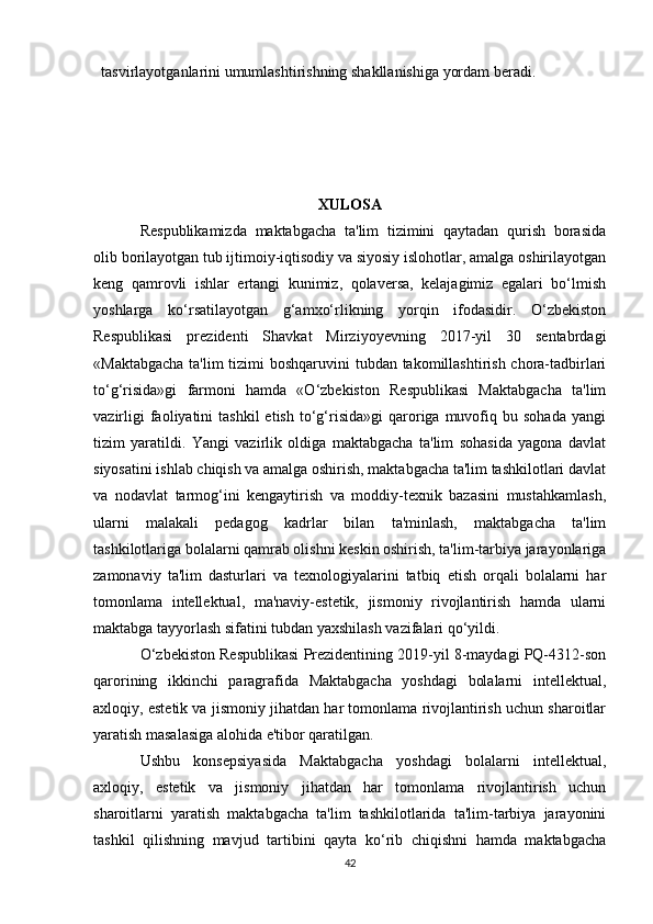 tasvirlayotganlarini umumlashtirishning shakllanishiga yordam beradi.
XULOSA
Respublikamizda   maktabgacha   ta'lim   tizimini   qaytadan   qurish   borasida
olib borilayotgan tub ijtimoiy-iqtisodiy va siyosiy islohotlar, amalga oshirilayotgan
keng   qamrovli   ishlar   ertangi   kunimiz,   qolaversa,   kelajagimiz   egalari   bo‘lmish
yoshlarga   ko‘rsatilayotgan   g‘amxo‘rlikning   yorqin   ifodasidir.   O‘zbekiston
Respublikasi   prezidenti   Shavkat   Mirziyoyevning   2017-yil   30   sentabrdagi
«Maktabgacha  ta'lim  tizimi boshqaruvini tubdan takomillashtirish chora-tadbirlari
to‘g‘risida»gi   farmoni   hamda   «O‘zbekiston   Respublikasi   Maktabgacha   ta'lim
vazirligi  faoliyatini   tashkil  etish   to‘g‘risida»gi   qaroriga  muvofiq  bu  sohada   yangi
tizim   yaratildi.   Yangi   vazirlik   oldiga   maktabgacha   ta'lim   sohasida   yagona   davlat
siyosatini ishlab chiqish va amalga oshirish, maktabgacha ta'lim tashkilotlari davlat
va   nodavlat   tarmog‘ini   kengaytirish   va   moddiy-texnik   bazasini   mustahkamlash,
ularni   malakali   pedagog   kadrlar   bilan   ta'minlash,   maktabgacha   ta'lim
tashkilotlariga bolalarni qamrab olishni keskin oshirish, ta'lim-tarbiya jarayonlariga
zamonaviy   ta'lim   dasturlari   va   texnologiyalarini   tatbiq   etish   orqali   bolalarni   har
tomonlama   intellektual,   ma'naviy-estetik,   jismoniy   rivojlantirish   hamda   ularni
maktabga tayyorlash sifatini tubdan yaxshilash vazifalari qo‘yildi.
O‘zbekiston Respublikasi Prezidentining 2019-yil 8-maydagi PQ-4312-son
qarorining   ikkinchi   paragrafida   Maktabgacha   yoshdagi   bolalarni   intellektual,
axloqiy, estetik va jismoniy jihatdan har tomonlama rivojlantirish uchun sharoitlar
yaratish masalasiga alohida e'tibor qaratilgan.
Ushbu   konsepsiyasida   Maktabgacha   yoshdagi   bolalarni   intellektual,
axloqiy,   estetik   va   jismoniy   jihatdan   har   tomonlama   rivojlantirish   uchun
sharoitlarni   yaratish   maktabgacha   ta'lim   tashkilotlarida   ta'lim-tarbiya   jarayonini
tashkil   qilishning   mavjud   tartibini   qayta   ko‘rib   chiqishni   hamda   maktabgacha
42