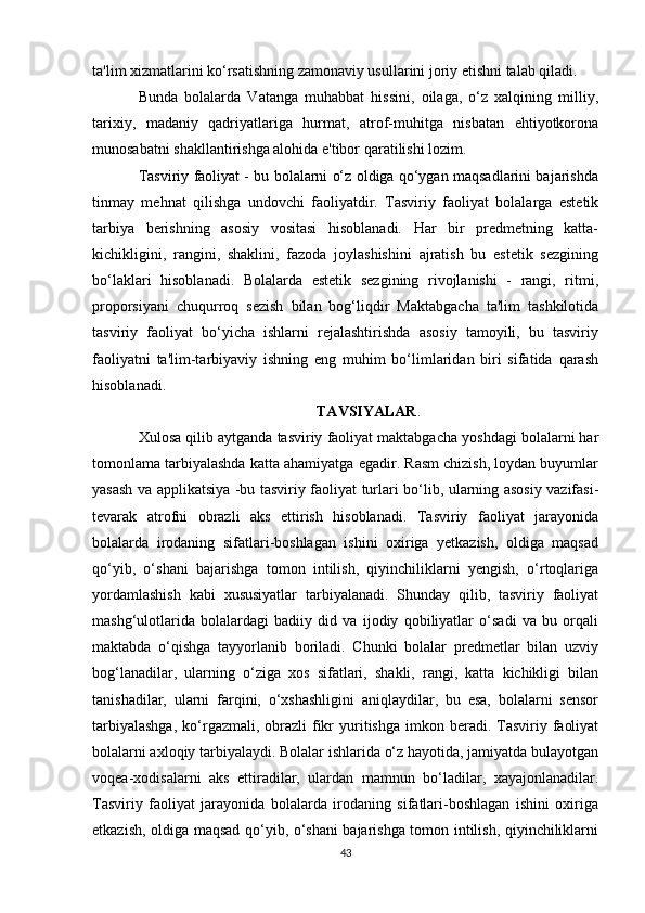 ta'lim xizmatlarini ko‘rsatishning zamonaviy usullarini joriy etishni talab qiladi.
Bunda   bolalarda   Vatanga   muhabbat   hissini,   oilaga,   o‘z   xalqining   milliy,
tarixiy,   madaniy   qadriyatlariga   hurmat,   atrof-muhitga   nisbatan   ehtiyotkorona
munosabatni shakllantirishga alohida e'tibor qaratilishi lozim.
Tasviriy faoliyat - bu bolalarni o‘z oldiga qo‘ygan maqsadlarini bajarishda
tinmay   mehnat   qilishga   undovchi   faoliyatdir.   Tasviriy   faoliyat   bolalarga   estetik
tarbiya   berishning   asosiy   vositasi   hisoblanadi.   Har   bir   predmetning   katta-
kichikligini,   rangini,   shaklini,   fazoda   joylashishini   ajratish   bu   estetik   sezgining
bo‘laklari   hisoblanadi.   Bolalarda   estetik   sezgining   rivojlanishi   -   rangi,   ritmi,
proporsiyani   chuqurroq   sezish   bilan   bog‘liqdir   Maktabgacha   ta'lim   tashkilotida
tasviriy   faoliyat   bo‘yicha   ishlarni   rejalashtirishda   asosiy   tamoyili,   bu   tasviriy
faoliyatni   ta'lim-tarbiyaviy   ishning   eng   muhim   bo‘limlaridan   biri   sifatida   qarash
hisoblanadi.
TAVSIYALAR .
Xulosa qilib aytganda tasviriy faoliyat maktabgacha yoshdagi bolalarni har
tomonlama tarbiyalashda katta ahamiyatga egadir. Rasm chizish, loydan buyumlar
yasash va applikatsiya -bu tasviriy faoliyat turlari bo‘lib, ularning asosiy vazifasi-
tevarak   atrofni   obrazli   aks   ettirish   hisoblanadi.   Tasviriy   faoliyat   jarayonida
bolalarda   irodaning   sifatlari-boshlagan   ishini   oxiriga   yetkazish,   oldiga   maqsad
qo‘yib,   o‘shani   bajarishga   tomon   intilish,   qiyinchiliklarni   yengish,   o‘rtoqlariga
yordamlashish   kabi   xususiyatlar   tarbiyalanadi.   Shunday   qilib,   tasviriy   faoliyat
mashg‘ulotlarida   bolalardagi   badiiy   did   va   ijodiy   qobiliyatlar   o‘sadi   va   bu   orqali
maktabda   o‘qishga   tayyorlanib   boriladi.   Chunki   bolalar   predmetlar   bilan   uzviy
bog‘lanadilar,   ularning   o‘ziga   xos   sifatlari,   shakli,   rangi,   katta   kichikligi   bilan
tanishadilar,   ularni   farqini,   o‘xshashligini   aniqlaydilar,   bu   esa,   bolalarni   sensor
tarbiyalashga,   ko‘rgazmali,  obrazli   fikr   yuritishga  imkon beradi.  Tasviriy  faoliyat
bolalarni axloqiy tarbiyalaydi. Bolalar ishlarida o‘z hayotida, jamiyatda bulayotgan
voqea-xodisalarni   aks   ettiradilar,   ulardan   mamnun   bo‘ladilar,   xayajonlanadilar.
Tasviriy   faoliyat   jarayonida   bolalarda   irodaning   sifatlari-boshlagan   ishini   oxiriga
etkazish, oldiga maqsad qo‘yib, o‘shani  bajarishga tomon intilish, qiyinchiliklarni
43