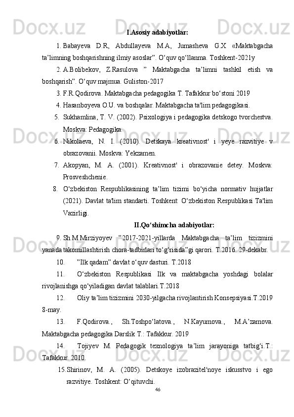 I.Asosiy adabiyotlar:
1. Babayeva   D.R,   Abdullayeva   M.A,   Jumasheva   G.X   «Maktabgacha
ta’limning boshqarishning ilmiy asoslar”. O‘quv qo‘llanma. Toshkent-2021y
2. A.Bolibekov,   Z.Rasulova   ”   Maktabgacha   ta’limni   tashkil   etish   va
boshqarish”. O‘quv majmua. Guliston-2017
3. F.R.Qodirova. Maktabgacha pedagogika T. Tafakkur bo‘stoni 2019
4. Hasanboyeva O.U. va boshqalar. Maktabgacha ta'lim pedagogikasi.
5. Sukhamlina, T. V. (2002). Psixologiya i pedagogika detskogo tvorchestva.
Moskva: Pedagogika.
6. Nikolaeva,   N.   I.   (2010).   Detskaya   kreativnost'   i   yeye   razvitiye   v
obrazovanii. Moskva: Yekzamen.
7. Akopyan,   M.   A.   (2001).   Kreativnost'   i   obrazovanie   detey.   Moskva:
Prosveshchenie.
8. O‘zbekiston   Respublikasining   ta’lim   tizimi   bo‘yicha   normativ   hujjatlar
(2021). Davlat ta'lim standarti. Toshkent: O‘zbekiston Respublikasi Ta'lim
Vazirligi.
II.Qo‘shimcha adabiyotlar:
9. Sh.M.Mirziyoyev   ”2017-2021-yillarda   Maktabgacha   ta’lim   tizizmini
yanada takomillashtirish chora-tadbirlari to‘g‘risida”gi qarori. T.2016. 29-dekabr.
10. ”Ilk qadam” davlat o‘quv dasturi. T.2018
11. O‘zbekiston   Respublikasi   Ilk   va   maktabgacha   yoshdagi   bolalar
rivojlanishga qo‘yiladigan davlat talablari.T.2018
12. Oliy ta’lim tizizmini 2030-yilgacha rivojlantirish Konsepsiyasi.T.2019
8-may.
13. F.Qodirova.,   Sh.Toshpo‘latova.,   N.Kayumova.,   M.A’zamova.
Maktabgacha pedagogika Darslik T.: Tafakkur. 2019
14. Tojiyev   M.   Pedagogik   texnologiya   ta’lim   jarayoniga   tatbig‘i.T.:
Tafakkur. 2010.
15. Shirinov,   M.   A.   (2005).   Detskoye   izobrazitel'noye   iskusstvo   i   ego
razvitiye. Toshkent: O‘qituvchi.
46 