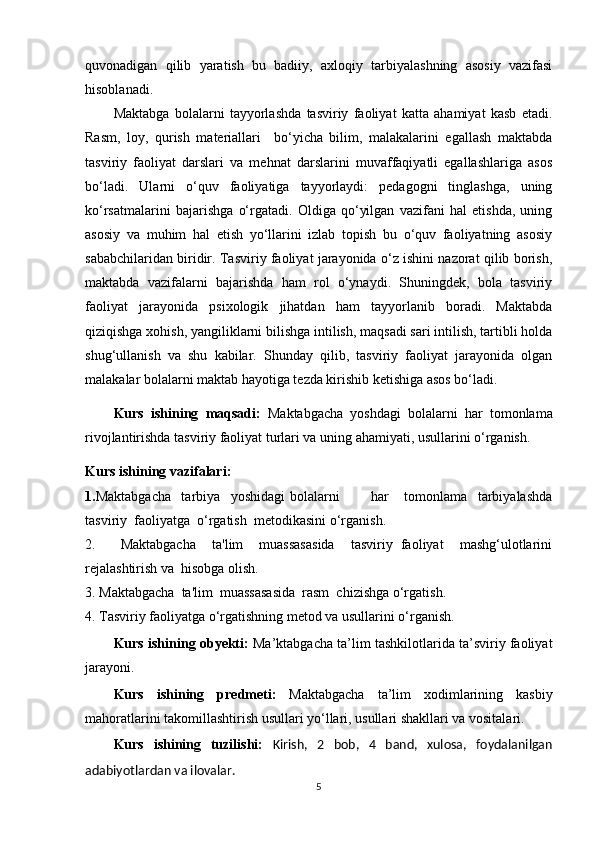 quvonadigan   qilib   yaratish   bu   badiiy,   axloqiy   tarbiyalashning   asosiy   vazifasi
hisoblanadi.
Maktabga   bolalarni   tayyorlashda   tasviriy   faoliyat   katta   ahamiyat   kasb   etadi.
Rasm,   loy,   qurish   materiallari     bo‘yicha   bilim,   malakalarini   egallash   maktabda
tasviriy   faoliyat   darslari   va   mehnat   darslarini   muvaffaqiyatli   egallashlariga   asos
bo‘ladi.   Ularni   o‘quv   faoliyatiga   tayyorlaydi:   pedagogni   tinglashga,   uning
ko‘rsatmalarini   bajarishga   o‘rgatadi.   Oldiga   qo‘yilgan   vazifani   hal   etishda,   uning
asosiy   va   muhim   hal   etish   yo‘llarini   izlab   topish   bu   o‘quv   faoliyatning   asosiy
sababchilaridan biridir. Tasviriy faoliyat jarayonida o‘z ishini nazorat qilib borish,
maktabda   vazifalarni   bajarishda   ham   rol   o‘ynaydi.   Shuningdek,   bola   tasviriy
faoliyat   jarayonida   psixologik   jihatdan   ham   tayyorlanib   boradi.   Maktabda
qiziqishga xohish, yangiliklarni bilishga intilish, maqsadi sari intilish, tartibli holda
shug‘ullanish   va   shu   kabilar.   Shunday   qilib,   tasviriy   faoliyat   jarayonida   olgan
malakalar bolalarni maktab hayotiga tezda kirishib ketishiga asos bo‘ladi.
Kurs   ishining   maqsadi:   Maktabgacha   yoshdagi   bolalarni   har   tomonlama
rivojlantirishda tasviriy faoliyat turlari va uning ahamiyati, usullarini o‘rganish .
Kurs  ishining vazifalari: 
1. Maktabgacha     tarbiya     yoshidagi   bolalarni             har       tomonlama     tarbiyalashda
tasviriy  faoliyatga  o‘rgatish  metodikasini  o‘rganish.
2. Maktabgacha     ta'lim     muassasasida     tasviriy   faoliyat     mashg‘ulotlarini
rejalashtirish va  hisobga olish.
3. Maktabgacha  ta'lim  muassasasida  rasm  chizishga o‘rgatish.
4. Tasviriy faoliyatga o‘rgatishning metod va usullarini o‘rganish.
Kurs  ishining  o b y ekti :  Ma’ktabgacha ta’lim tashkilotlarida ta’sviriy faoliyat
jarayoni.
Kurs   ishining   p redmeti:   Maktabgacha   ta’lim   xodimlarining   kasbiy
mahoratlarini takomillashtirish usullari yo‘llari, usullari shakllari va vositalari.
Kurs   ishining   tuzilishi:   Kirish,   2   bob,   4   band,   xulosa,   foydalanilgan
adabiyotlardan va ilovalar.
5