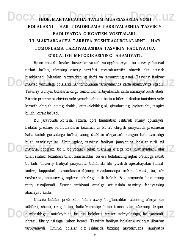 I BOB. MAKTABGACHA  TA'LIM  MUASSASASIDA YOSH
BOLALARNI      HAR   TOMONLAMA  TARBIYALASHDA  TASVIRIY
FAOLIYATGA  O‘RGATISH  VOSITALARI.
1.1.  MAKTABGACHA  TARBIYA  YOSHIDAGI BOLALARNI      HAR
TOMONLAMA  TARBIYALASHDA  TASVIRIY  FAOLIYATGA
O‘RGATISH  METODIKASINING   AHAMIYATI .
Rasm   chizish,   loydan   buyumlar   yasash   va   applikatsiya   -   bu  tasviriy   faoliyat
turlari   bo‘lib,   ularning   asosiy   vazifasi   tevarak-atrofni   obrazli   aks   ettirish
hisoblanadi.   Masalan,   yozuvchining   she'ri   va   rassomning   asari.   Tasviriy   faoliyat
maktab yoshidagi bolalarni har tomonlama tarbiyalashda katta ahamiyatga egadir.
Tasviriy faoliyat bolalarni ongli tomondan tarbiyalashda katta ahamiyat kasb etadi.
Birorta predmetni chizish yoki yasash uchun albatta u bilan oldindan tanishish yoki
kuzatib   chiqish,   uning   shakli,   katta-kichikligini,   qismlarning   joylashishi,   rangini
bilish  kerak bo‘ladi. 
Bu   jarayonda   ko‘rish,   sezish,   qo‘l   harakatlari   ishtirok   etmay   qolmaydi.
Bolalar   predmet   va   hodisalarni   kuzatish   va   ko‘rib   chiqish   jarayonida   predmetni
katta-kichik   guruhlarga   bo‘lib,   uning   shaklini   o‘zgartirib,   rangini   turli-tumanligi
bilan   tasvirlaydilar.   Shuningdek,   tasviriy   faoliyat   jarayonida   bolalar   turli   xil
material   (qog‘oz,   bo‘r,   bo‘yoqlar)   bilan   ularning   o‘ziga   xos   xususiyatlari,   ular
bilan ishlash texnikasi bilan tanishadilar, bu esa bolalarning aqlan o‘sishiga sabab
bo‘ladi.   Tasviriy   faoliyat   jarayonida   bolalarda   fikr   yuritish   operatsiyalari   (tahlil,
sintez,   taqqoslash   umumlashtirish)ning   rivojlanishiga   imkon   beradi,   bu,   o‘z
navbatida,   bolalarning   oqilona   o‘sishiga   olib   keladi.   Bu   jarayonda   bolalarning
nutqi   rivojlanadi.   Sensor   tarbiyani   amalga   oshirishda   tasviriy   faoliyatning
ahamiyati katta. 
Chunki   bolalar   predmetlar   bilan   uzviy   bog‘lanadilar,   ularning   o‘ziga   xos
sifatlari,   shakli,   rangi   bilan,   katta-kichikligi   bilan   tanishadilar,   ularning   farqini,
o‘xshashligini   aniqlaydilar,   bu   esa   bolalarni   sensor   tarbiyalashga,   ko‘rgazmali,
obrazli   fikr   yuritishga   imkon   beradi.   Tasviriy   faoliyat   bolalarni   axloqiy   jihatdan
tarbiyalaydi.   Chunki   bolalar   o‘z   ishlarida   bizning   hayotimizda,   jamiyatda
6 