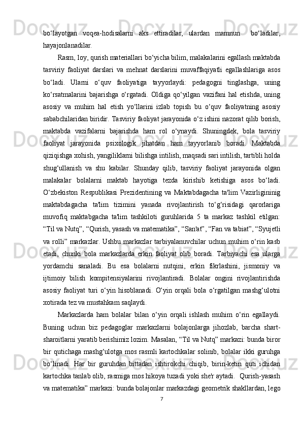 bo‘layotgan   voqea-hodisalarni   aks   ettiradilar,   ulardan   mamnun     bo‘ladilar,
hayajonlanadilar.
Rasm, loy, qurish materiallari bo‘yicha bilim, malakalarini egallash maktabda
tasviriy   faoliyat   darslari   va   mehnat   darslarini   muvaffaqiyatli   egallashlariga   asos
bo‘ladi.   Ularni   o‘quv   faoliyatiga   tayyorlaydi:   pedagogni   tinglashga,   uning
ko‘rsatmalarini   bajarishga   o‘rgatadi.   Oldiga   qo‘yilgan   vazifani   hal   etishda,   uning
asosiy   va   muhim   hal   etish   yo‘llarini   izlab   topish   bu   o‘quv   faoliyatning   asosiy
sababchilaridan biridir. Tasviriy faoliyat jarayonida o‘z ishini nazorat qilib borish,
maktabda   vazifalarni   bajarishda   ham   rol   o‘ynaydi.   Shuningdek,   bola   tasviriy
faoliyat   jarayonida   psixologik   jihatdan   ham   tayyorlanib   boradi.   Maktabda
qiziqishga xohish, yangiliklarni bilishga intilish, maqsadi sari intilish, tartibli holda
shug‘ullanish   va   shu   kabilar.   Shunday   qilib,   tasviriy   faoliyat   jarayonida   olgan
malakalar   bolalarni   maktab   hayotiga   tezda   kirishib   ketishiga   asos   bo‘ladi.
O‘zbekiston   Respublikasi   Prezidentining   va   Maktabdagacha   ta'lim   Vazirligininig
maktabdagacha   ta'lim   tizimini   yanada   rivojlantirish   to‘g‘risidagi   qarorlariga
muvofiq   maktabgacha   ta'lim   tashkiloti   guruhlarida   5   ta   markaz   tashkil   etilgan:
“ Til va Nutq”,  “ Qurish, yasash va matematika”,  “ San'at”,  “ Fan va tabiat”,  “ Syujetli
va rolli” markazlar. Ushbu  markazlar  tarbiyalanuvchilar  uchun muhim  o‘rin kasb
etadi,   chunki   bola   markazlarda   erkin   faoliyat   olib   boradi.   Tarbiyachi   esa   ularga
yordamchi   sanaladi.   Bu   esa   bolalarni   nutqini,   erkin   fikrlashini,   jismoniy   va
ijtimoiy   bilish   kompitensiyalarini   rivojlantiradi.   Bolalar   ongini   rivojlantirishda
asosiy   faoliyat   turi   o‘yin   hisoblanadi.   O‘yin   orqali   bola   o‘rgatilgan   mashg‘ulotni
xotirada tez va mustahkam saqlaydi.
Markazlarda   ham   bolalar   bilan   o‘yin   orqali   ishlash   muhim   o‘rin   egallaydi.
Buning   uchun   biz   pedagoglar   markazlarni   bolajonlarga   jihozlab,   barcha   shart-
sharoitlarni yaratib berishimiz lozim. Masalan,  “ Til va Nutq” markazi: bunda biror
bir  qutichaga   mashg‘ulotga  mos  rasmli  kartochkalar   solinib,  bolalar   ikki   guruhga
bo‘linadi.   Har   bir   guruhdan   bittadan   ishtirokchi   chiqib,   birin-ketin   quti   ichidan
kartochka tanlab olib, rasmiga mos hikoya tuzadi yoki she'r aytadi.  Qurish-yasash
va matematika” markazi: bunda bolajonlar markazdagi geometrik shakllardan, lego
7 