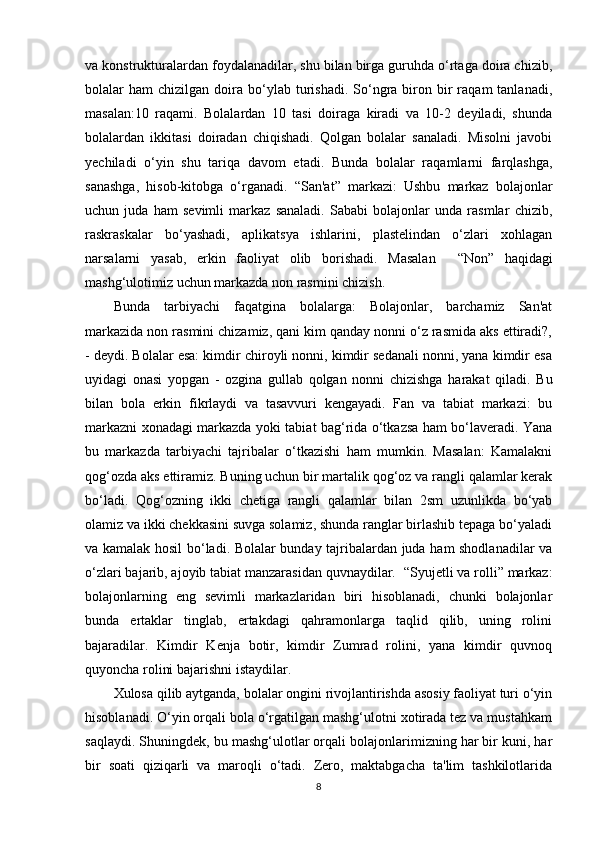 va konstrukturalardan foydalanadilar, shu bilan birga guruhda o‘rtaga doira chizib,
bolalar   ham   chizilgan  doira   bo‘ylab  turishadi.  So‘ngra  biron  bir  raqam  tanlanadi,
masalan:10   raqami.   Bolalardan   10   tasi   doiraga   kiradi   va   10-2   deyiladi,   shunda
bolalardan   ikkitasi   doiradan   chiqishadi.   Qolgan   bolalar   sanaladi.   Misolni   javobi
yechiladi   o‘yin   shu   tariqa   davom   etadi.   Bunda   bolalar   raqamlarni   farqlashga,
sanashga,   hisob-kitobga   o‘rganadi.   “ San'at”   markazi:   Ushbu   markaz   bolajonlar
uchun   juda   ham   sevimli   markaz   sanaladi.   Sababi   bolajonlar   unda   rasmlar   chizib,
raskraskalar   bo‘yashadi,   aplikatsya   ishlarini,   plastelindan   o‘zlari   xohlagan
narsalarni   yasab,   erkin   faoliyat   olib   borishadi.   Masalan     “ Non”   haqidagi
mashg‘ulotimiz uchun markazda non rasmini chizish. 
Bunda   tarbiyachi   faqatgina   bolalarga:   Bolajonlar,   barchamiz   San'at
markazida non rasmini chizamiz, qani kim qanday nonni o‘z rasmida aks ettiradi?,
- deydi. Bolalar esa: kimdir chiroyli nonni, kimdir sedanali nonni, yana kimdir esa
uyidagi   onasi   yopgan   -   ozgina   gullab   qolgan   nonni   chizishga   harakat   qiladi.   Bu
bilan   bola   erkin   fikrlaydi   va   tasavvuri   kengayadi.   Fan   va   tabiat   markazi:   bu
markazni xonadagi markazda yoki tabiat bag‘rida o‘tkazsa ham bo‘laveradi. Yana
bu   markazda   tarbiyachi   tajribalar   o‘tkazishi   ham   mumkin.   Masalan:   Kamalakni
qog‘ozda aks ettiramiz. Buning uchun bir martalik qog‘oz va rangli qalamlar kerak
bo‘ladi.   Qog‘ozning   ikki   chetiga   rangli   qalamlar   bilan   2sm   uzunlikda   bo‘yab
olamiz va ikki chekkasini suvga solamiz, shunda ranglar birlashib tepaga bo‘yaladi
va kamalak hosil bo‘ladi. Bolalar bunday tajribalardan juda ham shodlanadilar va
o‘zlari bajarib, ajoyib tabiat manzarasidan quvnaydilar.   “ Syujetli va rolli” markaz:
bolajonlarning   eng   sevimli   markazlaridan   biri   hisoblanadi,   chunki   bolajonlar
bunda   ertaklar   tinglab,   ertakdagi   qahramonlarga   taqlid   qilib,   uning   rolini
bajaradilar.   Kimdir   Kenja   botir,   kimdir   Zumrad   rolini,   yana   kimdir   quvnoq
quyoncha rolini bajarishni istaydilar.
Xulosa qilib aytganda, bolalar ongini rivojlantirishda asosiy faoliyat turi o‘yin
hisoblanadi. O‘yin orqali bola o‘rgatilgan mashg‘ulotni xotirada tez va mustahkam
saqlaydi. Shuningdek, bu mashg‘ulotlar orqali bolajonlarimizning har bir kuni, har
bir   soati   qiziqarli   va   maroqli   o‘tadi.   Zero,   maktabgacha   ta'lim   tashkilotlarida
8 