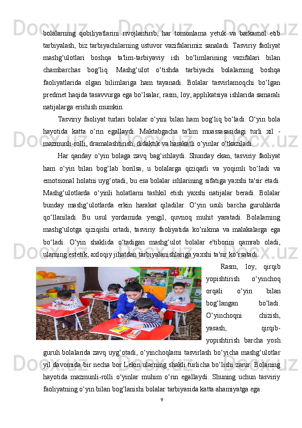 bolalarning   qobiliyatlarini   rivojlantirib,   har   tomonlama   yetuk   va   barkamol   etib
tarbiyalash,   biz  tarbiyachilarning  ustuvor   vazifalarimiz   sanaladi.   Tasviriy  faoliyat
mashg‘ulotlari   boshqa   ta'lim-tarbiyaviy   ish   bo‘limlarining   vazifalari   bilan
chambarchas   bog‘liq.   Mashg‘ulot   o‘tishda   tarbiyachi   bolalarning   boshqa
faoliyatlarida   olgan   bilimlariga   ham   tayanadi.   Bolalar   tasvirlamoqchi   bo‘lgan
predmet haqida tasavvurga ega bo‘lsalar, rasm, loy, applikatsiya ishlarida samarali
natijalarga erishish mumkin.
Tasviriy   faoliyat   turlari   bolalar   o‘yini   bilan  ham   bog‘liq   bo‘ladi.   O‘yin   bola
hayotida   katta   o‘rin   egallaydi.   Maktabgacha   ta'lim   muassasasidagi   turli   xil   -
mazmunli-rolli, dramalashtirish, didaktik va harakatli o‘yinlar o‘tkaziladi.
Har   qanday   o‘yin   bolaga   zavq   bag‘ishlaydi.   Shunday   ekan,   tasviriy   faoliyat
ham   o‘yin   bilan   bog‘lab   borilsa,   u   bolalarga   qiziqarli   va   yoqimli   bo‘ladi   va
emotsional holatni uyg‘otadi, bu esa bolalar ishlarining sifatiga yaxshi ta'sir etadi.
Mashg‘ulotlarda   o‘yinli   holatlarni   tashkil   etish   yaxshi   natijalar   beradi.   Bolalar
bunday   mashg‘ulotlarda   erkin   harakat   qiladilar.   O‘yin   usuli   barcha   guruhlarda
qo‘llaniladi.   Bu   usul   yordamida   yengil,   quvnoq   muhit   yaratadi.   Bolalarning
mashg‘ulotga   qiziqishi   ortadi,   tasviriy   faoliyatida   ko‘nikma   va   malakalarga   ega
bo‘ladi.   O‘yin   shaklida   o‘tadigan   mashg‘ulot   bolalar   e'tiborini   qamrab   oladi,
ularning estetik, axloqiy jihatdan tarbiyalanishlariga yaxshi ta'sir ko‘rsatadi.
Rasm,   loy,   qirqib
yopishtirish   o‘yinchoq
orqali   o‘yin   bilan
bog‘langan   bo‘ladi.
O‘yinchoqni   chizish,
yasash,   qirqib-
yopishtirish   barcha   yosh
guruh bolalarida zavq uyg‘otadi, o‘yinchoqlarni tasvirlash bo‘yicha mashg‘ulotlar
yil davomida bir necha bor Lekin ularning shakli turlicha bo‘lishi zarur. Bolaning
hayotida   mazmunli-rolli   o‘yinlar   muhim   o‘rin   egallaydi.   Shuning   uchun   tasviriy
faoliyatning o‘yin bilan bog‘lanishi bolalar tarbiyasida katta ahamiyatga ega. 
9 