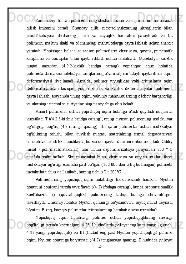 Zamonaviy ilm-fan polimerlarning shisha o'tishini va oqim haroratini nazorat
qilish   imkonini   beradi.   Shunday   qilib,   nitrotsellyulozaning   nitrogliserin   bilan
plastifikatsiyasi   shishaning   o'tish   va   suyuqlik   haroratini   pasaytiradi   va   bu
polimerni ma'lum shakl va o'lchamdagi mahsulotlarga qayta ishlash uchun sharoit
yaratadi. Yopishqoq  holat   ular   asosan   polimerlarni  ekstruziya,  quyma,  pnevmatik
kalıplama   va   boshqalar   bilan   qayta   ishlash   uchun   ishlatiladi.   Molekulyar-kinetik
nuqtai   nazardan   (4.2.2-kichik   bandga   qarang)   yopishqoq   oqim   holatida
polimerlarda makromolekulyar sariqlarning o'zaro siljishi tufayli qaytarilmas oqim
deformatsiyasi   rivojlanadi.   Amalda,   polimer   suyuqliklar   yoki   eritmalarda   oqim
deformatsiyasidan   tashqari,   yuqori   elastik   va   elastik   deformatsiyalar,   polimerni
qayta ishlash jarayonida uning oqimi yakuniy mahsulotlarning o'lchov barqarorligi
va ularning iste'mol xususiyatlarining pasayishiga olib keladi.
Amorf   polimerlar   uchun   yopishqoq   oqim   holatiga   o'tish   quyilish   nuqtasida
kuzatiladi T t(4.2.3-kichik bandga qarang), uning qiymati polimerning molekulyar
og'irligiga   bog'liq   (4.7-rasmga   qarang).   Bir   qator   polimerlar   uchun   molekulyar
og'irlikning   oshishi   bilan   quyilish   nuqtasi   materialning   termal   degradatsiyasi
haroratidan oshib keta boshlaydi, bu esa uni qayta ishlashni imkonsiz qiladi. Oddiy
misol   -   poli(metilmetakrilat),   ular   uchun   depolimerizatsiya   jarayonlari   200   °   C
atrofida   sodir   bo'ladi.   Shu   munosabat   bilan,   ekstruziya   va   quyish   usullari   faqat
molekulyar og'irligi etarlicha past bo'lgan (200 000 dan ortiq bo'lmagan) polimetil
metakrilat uchun qo'llaniladi, buning uchun T t 200°C.
Polimerlarning   yopishqoq-oqim   holatidagi   fizik-mexanik   harakati   Nyuton
qonunini qoniqarli tarzda tavsiflaydi ((4.2) ifodaga qarang), bunda proportsionallik
koeffitsienti   r)   (qovushqoqlik)   polimerning   tashqi   kuchga   chidamliligini
tavsiflaydi. Umumiy holatda Nyuton qonuniga bo'ysunuvchi suyuq muhit deyiladi
Nyuton. Biroq, haqiqiy polimerlar eritmalarining harakati ancha murakkab.
Yopishqoq   oqim   holatidagi   polimer   uchun   yopishqoqlikning   stressga
bog'liqligi rasmda ko'rsatilgan. 4.23. I hududlarda (viloyat eng katta yangi -guruch.
4.23   yangi   yopishqoqlik)   va   III   (hudud   eng   past   Nyuton   yopishqoqligi)   polimer
oqimi Nyuton qonuniga bo'ysunadi ((4.2) tenglamaga qarang). II hududda (viloyat
10 