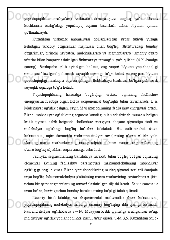 yopishqoqlik   anomaliyalari)   viskozite   stressga   juda   bog'liq,   ya'ni.   Ushbu
kuchlanish   oralig'idagi   yopishqoq   oqimni   tasvirlash   uchun   Nyuton   qonuni
qo'llanilmaydi.
Kuzatilgan   viskozite   anomaliyasi   qo'llaniladigan   stress   tufayli   yuzaga
keladigan   tarkibiy   o'zgarishlar   majmuasi   bilan   bog'liq.   Strukturadagi   bunday
o'zgarishlar,   birinchi   navbatda,   molekulalararo   va   segmentlararo   jismoniy   o'zaro
ta'sirlar bilan barqarorlashtirilgan fluktuatsiya tarmog'ini yo'q qilishni (4.21-bandga
qarang).   Boshqacha   qilib   aytadigan   bo'lsak,   eng   yuqori   Nyuton   yopishqoqligi
mintaqasi "tuzilgan" polimerik suyuqlik oqimiga to'g'ri keladi va eng past Nyuton
qovushqoqligi   mintaqasi   vayron   qilingan   fluktuatsiya   tuzilmasi   bo'lgan   polimerik
suyuqlik oqimiga to'g'ri keladi.
Yopishqoqlikning   haroratga   bog'liqligi   viskoz   oqimning   faollashuv
energiyasini   hisobga   olgan   holda   eksponensial   bog'liqlik   bilan   tavsiflanadi.   E   a.
Molekulyar og'irlik oshgani sayin M viskoz oqimning faollashuv energiyasi ortadi.
Biroq, molekulyar og'irlikning segment kattaligi bilan solishtirish mumkin bo'lgan
kritik   qiymati   oshib   ketganda,   faollashuv   energiyasi   chegara   qiymatiga   etadi   va
molekulyar   og'irlikga   bog'liq   bo'lishni   to'xtatadi.   Bu   xatti-harakat   shuni
ko'rsatadiki,   oqim   davomida   makromolekulyar   sariqlarning   o'zaro   siljishi   yoki
ularning   massa   markazlarining   nisbiy   siljishi   polimer   zanjiri   segmentlarining
o'zaro bog'liq siljishlari orqali amalga oshiriladi.
Tabiiyki, segmentlarning translatsiya harakati bilan bog'liq bo'lgan oqimning
elementar   aktining   faollashuv   parametrlari   makromolekulaning   molekulyar
og'irligiga bog'liq emas. Biroq, yopishqoqlikning mutlaq qiymati sezilarli darajada
unga bog'liq. Makromolekulyar g'altakning massa markazining qaytarilmas siljishi
uchun bir qator segmentlarning muvofiqlashtirilgan siljishi kerak. Zanjir qanchalik
uzun bo'lsa, buning uchun bunday harakatlarning ko'pligi talab qilinadi.
Nazariy   hisob-kitoblar   va   eksperimental   ma'lumotlar   shuni   ko'rsatadiki,
yopishqoqlikning   molekulyar   massaga   umumiy   bog'liqligi   ikki   qismga   bo'linadi.
Past  molekulyar  og'irliklarda r  ~  M. Muayyan  kritik qiymatga erishgandan  so'ng,
molekulyar   og'irlik yopishqoqlikka  kuchli  ta'sir  qiladi,  u-M  3,5.  Kuzatilgan  xulq-
11 