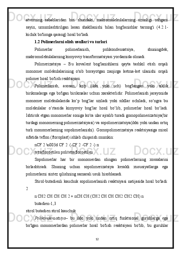 atvorning   sabablaridan   biri   shundaki,   makromolekulalarning   uzunligi   oshgani
sayin,   umumlashtirilgan   lasan   shakllanishi   bilan   bog'lanishlar   tarmog'i   (4.2.1-
kichik bo'limga qarang) hosil bo'ladi.
1.2 Polimerlarni olish usullari va turlari
Polimerlar   polimerlanish,   polikondensatsiya,   shuningdek,
makromolekulalarning kimyoviy transformatsiyasi yordamida olinadi.
Polimerizatsiya   –   Bu   kovalent   bog'lanishlarni   qayta   tashkil   etish   orqali
monomer   molekulalarining   o'sib   borayotgan   zanjirga   ketma-ket   ulanishi   orqali
polimer hosil bo'lish reaktsiyasi.
Polimerlanish,   asosan,   ko'p   (ikki   yoki   uch)   bog'langan   yoki   siklik
birikmalarga ega bo'lgan birikmalar  uchun xarakterlidir. Polimerlanish jarayonida
monomer   molekulalarida   ko‘p   bog‘lar   uziladi   yoki   sikllar   ochiladi,   so‘ngra   bu
molekulalar   o‘rtasida   kimyoviy   bog‘lar   hosil   bo‘lib,   polimerlar   hosil   bo‘ladi.
Ishtirok etgan monomerlar soniga ko'ra ular ajralib turadi gomopolimerizatsiya(bir
turdagi monomerning polimerizatsiyasi) va sopolimerizatsiya(ikki yoki undan ortiq
turli  monomerlarning sopolimerlanishi). Gomopolimerizatsiya reaktsiyasiga  misol
sifatida teflon (ftoroplast) ishlab chiqarish mumkin:
nCF 2 \u003d CF 2   (-CF 2 -CF 2 -) n
tetrafloroetilen politetrafloroetilen
Sopolimerlar   har   bir   monomerdan   olingan   polimerlarning   xossalarini
birlashtiradi.   Shuning   uchun   sopolimerizatsiya   kerakli   xususiyatlarga   ega
polimerlarni sintez qilishning samarali usuli hisoblanadi.
Stirol-butadienli  kauchuk sopolimerlanish reaktsiyasi  natijasida hosil  bo'ladi:
2
n CH2 CH CH CH 2 + nCH CH (CH2 CH CH CH2 CH2 CH) n
butadien-1,3
stirol butadien stirol kauchuk
Polikondensatsiya –   bu   ikki   yoki   undan   ortiq   funktsional   guruhlarga   ega
bo'lgan   monomerlardan   polimerlar   hosil   bo'lish   reaktsiyasi   bo'lib,   bu   guruhlar
12 