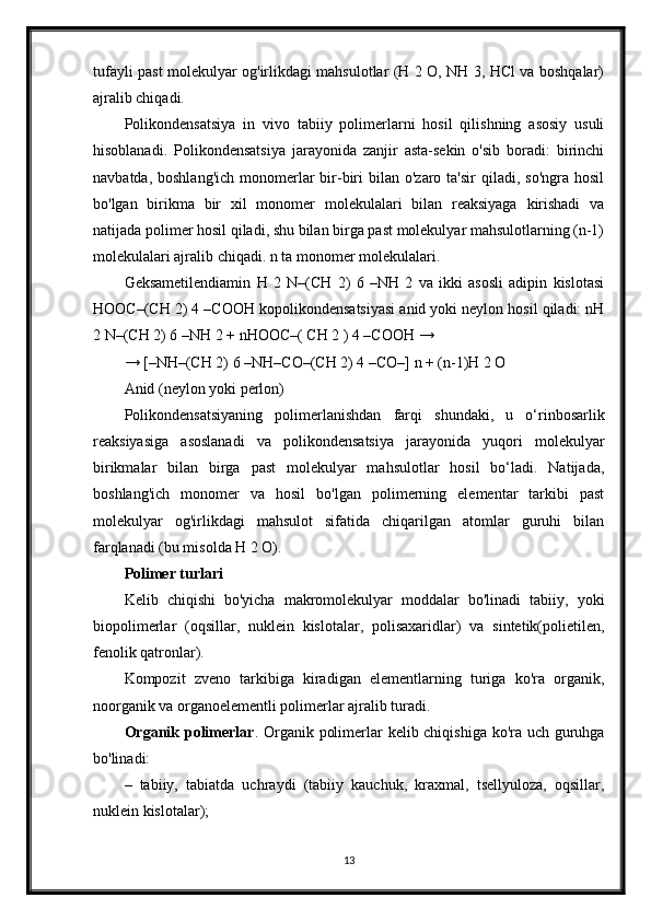 tufayli past molekulyar og'irlikdagi mahsulotlar (H 2 O, NH 3, HCl va boshqalar)
ajralib chiqadi.
Polikondensatsiya   in   vivo   tabiiy   polimerlarni   hosil   qilishning   asosiy   usuli
hisoblanadi.   Polikondensatsiya   jarayonida   zanjir   asta-sekin   o'sib   boradi:   birinchi
navbatda,  boshlang'ich  monomerlar   bir-biri   bilan o'zaro  ta'sir   qiladi, so'ngra  hosil
bo'lgan   birikma   bir   xil   monomer   molekulalari   bilan   reaksiyaga   kirishadi   va
natijada polimer hosil qiladi, shu bilan birga past molekulyar mahsulotlarning (n-1)
molekulalari ajralib chiqadi. n ta monomer molekulalari.
Geksametilendiamin   H   2   N–(CH   2)   6   –NH   2   va   ikki   asosli   adipin   kislotasi
HOOC–(CH 2) 4 –COOH kopolikondensatsiyasi anid yoki neylon hosil qiladi: nH
2 N–(CH 2) 6 –NH 2 + nHOOC–( CH 2 ) 4 –COOH →
→ [–NH–(CH 2) 6 –NH–CO–(CH 2) 4 –CO–] n + (n-1)H 2 O
Anid (neylon yoki perlon)
Polikondensatsiyaning   polimerlanishdan   farqi   shundaki,   u   o‘rinbosarlik
reaksiyasiga   asoslanadi   va   polikondensatsiya   jarayonida   yuqori   molekulyar
birikmalar   bilan   birga   past   molekulyar   mahsulotlar   hosil   bo‘ladi.   Natijada,
boshlang'ich   monomer   va   hosil   bo'lgan   polimerning   elementar   tarkibi   past
molekulyar   og'irlikdagi   mahsulot   sifatida   chiqarilgan   atomlar   guruhi   bilan
farqlanadi (bu misolda H 2 O).
Polimer turlari
Kelib   chiqishi   bo'yicha   makromolekulyar   moddalar   bo'linadi   tabiiy,   yoki
biopolimerlar   (oqsillar,   nuklein   kislotalar,   polisaxaridlar)   va   sintetik(polietilen,
fenolik qatronlar).
Kompozit   zveno   tarkibiga   kiradigan   elementlarning   turiga   ko'ra   organik,
noorganik va organoelementli polimerlar ajralib turadi.
Organik   polimerlar . Organik polimerlar kelib chiqishiga ko'ra uch guruhga
bo'linadi:
–   tabiiy,   tabiatda   uchraydi   (tabiiy   kauchuk,   kraxmal,   tsellyuloza,   oqsillar,
nuklein kislotalar);
13 