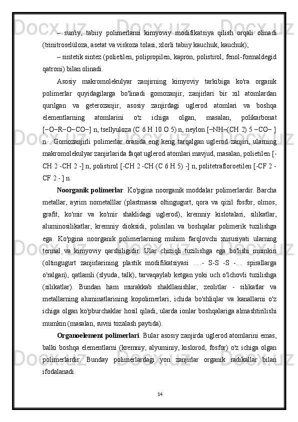 –   sun'iy,   tabiiy   polimerlarni   kimyoviy   modifikatsiya   qilish   orqali   olinadi
(trinitroselüloza, asetat va viskoza tolasi, xlorli tabiiy kauchuk, kauchuk);
– sintetik sintez (polietilen, polipropilen, kapron, polistirol, fenol-formaldegid
qatroni) bilan olinadi.
Asosiy   makromolekulyar   zanjirning   kimyoviy   tarkibiga   ko'ra   organik
polimerlar   quyidagilarga   bo'linadi   gomozanjir,   zanjirlari   bir   xil   atomlardan
qurilgan   va   geterozanjir,   asosiy   zanjirdagi   uglerod   atomlari   va   boshqa
elementlarning   atomlarini   o'z   ichiga   olgan,   masalan,   polikarbonat
[−O−R−O−CO−] n, tsellyuloza (C 6 H 10 O 5) n, neylon [−NH−(CH 2) 5 −CO− ]
n   .   Gomozanjirli   polimerlar   orasida   eng   keng   tarqalgan   uglerod   zanjiri,   ularning
makromolekulyar zanjirlarida faqat uglerod atomlari mavjud, masalan, polietilen [-
CH 2 -CH 2 -] n, polistirol [-CH 2 -CH (C 6 H 5) -] n, politetrafloroetilen [-CF 2 -
CF 2 - ] n.
Noorganik   polimerlar .   Ko'pgina   noorganik   moddalar   polimerlardir.   Barcha
metallar,   ayrim   nometalllar   (plastmassa   oltingugurt,   qora   va   qizil   fosfor,   olmos,
grafit,   ko'mir   va   ko'mir   shaklidagi   uglerod),   kremniy   kislotalari,   silikatlar,
aluminosilikatlar,   kremniy   dioksidi,   polisilan   va   boshqalar   polimerik   tuzilishga
ega.   Ko'pgina   noorganik   polimerlarning   muhim   farqlovchi   xususiyati   ularning
termal   va   kimyoviy   qarshiligidir.   Ular   chiziqli   tuzilishga   ega   bo'lishi   mumkin
(oltingugurt   zanjirlarining   plastik   modifikatsiyasi   ….-   S-S   -S   -....   spirallarga
o'ralgan),  qatlamli  (slyuda,  talk), tarvaqaylab  ketgan yoki   uch  o'lchovli  tuzilishga
(silikatlar).   Bundan   ham   murakkab   shakllanishlar,   zeolitlar   -   silikatlar   va
metallarning   aluminatlarining   kopolimerlari,   ichida   bo'shliqlar   va   kanallarni   o'z
ichiga olgan ko'pburchaklar hosil qiladi, ularda ionlar boshqalariga almashtirilishi
mumkin (masalan, suvni tozalash paytida).
Organoelement   polimerlari . Bular asosiy zanjirda uglerod atomlarini emas,
balki   boshqa   elementlarni   (kremniy,   alyuminiy,   kislorod,   fosfor)   o'z   ichiga   olgan
polimerlardir.   Bunday   polimerlardagi   yon   zanjirlar   organik   radikallar   bilan
ifodalanadi.
14 